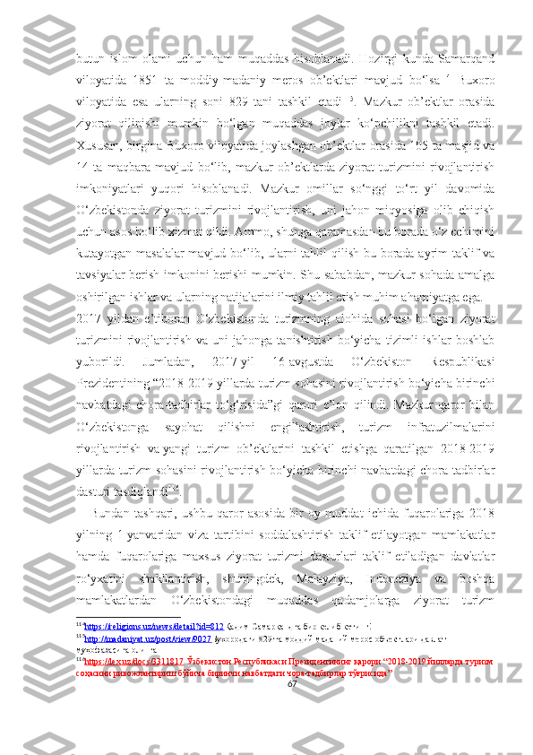 butun   islom   olami   uchun   ham   muqaddas   hisoblanadi.   Hozirgi   kunda   Samarqand
viloyatida   1851   ta   moddiy-madaniy   meros   ob’ektlari   mavjud   bo‘lsa 114
  Buxoro
viloyatida   esa   ularning   soni   829   tani   tashkil   etadi 115
.   Mazkur   ob’ektlar   orasida
ziyorat   qilinishi   mumkin   bo‘lgan   muqaddas   joylar   ko‘pchilikni   tashkil   etadi.
Xususan, birgina Buxoro viloyatida joylashgan ob’ektlar orasida 105 ta masjid va
14   ta   maqbara   mavjud   bo‘lib,   mazkur   ob’ektlarda   ziyorat   turizmini   rivojlantirish
imkoniyatlari   yuqori   hisoblanadi.   Mazkur   omillar   so‘nggi   to‘rt   yil   davomida
O‘zbekistonda   ziyorat   turizmini   rivojlantirish,   uni   jahon   miqyosiga   olib   chiqish
uchun asos bo‘lib xizmat qildi. Ammo, shunga qaramasdan bu borada o‘z echimini
kutayotgan masalalar  mavjud bo‘lib, ularni  tahlil  qilish bu borada ayrim  taklif va
tavsiyalar berish imkonini berishi mumkin. Shu sababdan, mazkur sohada amalga
oshirilgan ishlar va ularning natijalarini ilmiy tahlil etish muhim ahamiyatga ega.
2017   yildan   e’tiboran   O‘zbekistonda   turizmning   alohida   sohasi   bo‘lgan   ziyorat
turizmini   rivojlantirish   va   uni   jahonga   tanishtirish   bo‘yicha   tizimli   ishlar   boshlab
yuborildi.   Jumladan,   2017-yil   16-avgustda   O‘zbekiston   Respublikasi
Prezidentining “ 2018-2019 yillarda turizm sohasini rivojlantirish bo‘yicha birinchi
navbatdagi   chora-tadbirlar   to‘g‘risida”gi   qarori   e’lon   qilindi.   Mazkur   qaror   bilan
O‘zbekistonga   sayohat   qilishni   engillashtirish,   turizm   infratuzilmalarini
rivojlantirish   va   yangi   turizm   ob’ektlarini   tashkil   etishga   qaratilgan   2018-2019
yillarda turizm sohasini  rivojlantirish bo‘yicha birinchi navbatdagi chora-tadbirlar
dasturi tasdiqlandi 116
.
      Bundan   tashqari,   ushbu   qaror   asosida   bir   oy   muddat   ichida   fuqarolariga   2018
yilning   1-yanvaridan   viza   tartibini   soddalashtirish   taklif   etilayotgan   mamlakatlar
hamda   fuqarolariga   maxsus   ziyorat   turizmi   dasturlari   taklif   etiladigan   davlatlar
ro‘yxatini   shakllantirish,   shuningdek,   Malayziya,   Indoneziya   va   boshqa
mamlakatlardan   O‘zbekistondagi   muqaddas   qadamjolarga   ziyorat   turizm
114
https://religions.uz/news/detail?id=812    Қадим Самарқандга бир келиб кетинг!
115
http://madaniyat.uz/post/view/9027    Бухородаги 829 та моддий маданий мерос объектлари давлат 
муҳофазасига олинган
116
https://lex.uz/docs/3311817      Ўзбекистон Республикаси Президентининг қарори “ 2018-2019 йилларда туризм
соҳасини ривожлантириш бўйича биринчи навбатдаги чора-тадбирлар тўғрисида”
67 