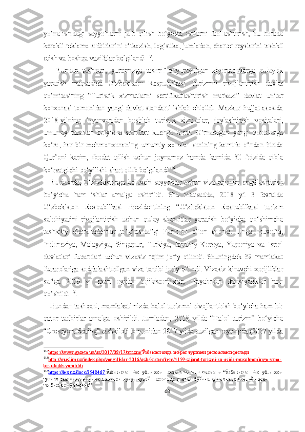 yo‘nalishidagi   sayyohlarni   jalb   qilish   bo‘yicha   ishlarni   faollashtirish,   bu   borada
kerakli reklama tadbirlarini o‘tkazish, logistika, jumladan, charter reyslarini tashkil
etish va boshqa vazifalar belgilandi 117
. 
      Bundan   tashqari,   yurtimizga   tashrif   buyurayotgan   ziyoratchilarga   qulaylik
yaratish   maqsadida   O‘zbekiston   Respublikasi   Turizmni   rivojlantirish   davlat
qo‘mitasining   “Turistik   xizmatlarni   sertifikatlashtirish   markazi”   davlat   unitar
korxonasi  tomonidan yangi davlat  standarti ishlab chiqildi. Mazkur  hujjat asosida
2018-yilning   1-yanvaridan   boshlab   turistik   xizmatlar,   joylashtirish   vositalari,
umumiy   talablar   bo‘yicha   standart   kuchga   kirdi.   O‘rnatilgan   yangi   qoidalarga
ko‘ra,   har   bir   mehmonxonaning   umumiy   xonalar   sonining   kamida   o‘ndan   birida
Qur’oni   karim,   ibodat   qilish   uchun   joynamoz   hamda   kamida   30   foizida   qibla
ko‘rsatgichi qo‘yilishi shart qilib belgilandi 118
. 
   Bu davrda, O‘zbekistonga keluvchi sayyohlar uchun viza rejimini engillashtirish
bo‘yicha   ham   ishlar   amalga   oshirildi.   Shu   maqsadda,   2018   yil   3   fevralda
O‘zbekiston   Respublikasi   Prezidentining   “O‘zbekiston   Respublikasi   turizm
salohiyatini   rivojlantirish   uchun   qulay   sharoitlar   yaratish   bo‘yicha   qo‘shimcha
tashkiliy   chora-tadbirlar   to‘g‘risida”gi   Farmoni   e’lon   qilindi.   Unga   muvofiq,
Indoneziya,   Malayziya,   Singapur,   Turkiya,   Janubiy   Koreya,   Yaponiya   va   Isroil
davlatlari   fuqarolari   uchun   vizasiz   rejim   joriy   qilindi.   Shuningdek   39   mamlakat
fuqarolariga soddalashtirilgan viza tartibi joriy qilindi. Vizasiz kiruvchi xorijliklar
safiga   2019   yil   mart   oyidan   tojikistonliklar,   oktyabrdan   fransiyaliklar   ham
qo‘shildi 119
.
    Bundan tashqari, mamlakatimizda halol turizmni rivojlantirish bo‘yicha ham bir
qator   tadbirlar   amalga   oshirildi.   Jumladan,   2018   yilda   “Halol   turizm”   bo‘yicha
“Crescyent Rating” tashkiloti tomonidan 2017 yilda tuzilgan reytingda (2017 yilda
117
https://www.gazeta.uz/uz/2017/08/17/turizm/    Ўзбекистонда зиёрат туризми ривожлантирилади
118
http://muslim.uz/index.php/yangiliklar-2016/uzbekistan/item/4159-zijorat-turizmi-so-asida-musulmonlarga-yana-   
bir-ulajlik-yaratildi
119
https://lex.uz/docs/3548467    Ўзбекистон Республикаси Президентининг Фармони “ Ўзбекистон Республикаси
туризм салоҳиятини ривожлантириш учун қулай шароитлар яратиш бўйича қўшимча ташкилий чора -
тадбирлар тўғрисида”
68 