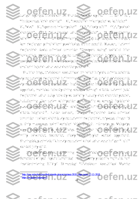 tuzilgan reytingda O‘zbekiston 28. Shundan, “xavfsiz sayohat” – 100 dan 84 ball,
“ibodatxonaga   kirish   erkinligi”   –   80,   “ovqatlanish   imkoniyatlari   va   kafolatlari”   –
70, “viza” – 50, “ayeroport imkoniyatlari” – 48,3, “oilaviy ta’til” – 44,4, “yashash
sharoitlari”   –   33,2,   “musulmonlar   uchun   imkoniyatlar”   –   25,   “sayyohlarning
kelishi”   –   21,2,   “kommunikasiya   imkoniyatlari”   –   19)   quyi   darajada   baholangan,
kam   rivojlangan   yo‘nalishlarni   yaxshilashga   e’tibor   qaratildi.   Xususan,   Turizmni
rivojlantirish   davlat   qo‘mitasi   tomonidan   “Crescyent   Rating”   tashkiloti   bilan
hamkorlikda   mamlakatimizda   ziyorat   turizmini   rivojlantirish   bo‘yicha   taklif   va
tavsiyalar   ishlab   chiqildi.   Ushbu   tavsiyalar   asosida   xalqaro   ayeroportlarda   ibodat
amallarini bajarish uchun zarur sharoitlar yaratildi 120
. 
   Shu bilan birga, O‘zbekiston Respublikasi Din ishlari bo‘yicha qo‘mita tarkibida
ziyorat turizmini rivojlantirish bo‘limining faoliyati yo‘lga qo‘yildi. O‘zbekistonda
ziyorat   turizmini   rivojlantirish   bilan   bog‘liq   masalalar   bo‘yicha   tahliliy   hujjatlar
tayyorlash,   mamlakat   iqtisodiyotining   strategik   tarmog‘i   sifatida   turizmni   jadal
rivojlantirish   uchun   qulay   iqtisodiy   va   tashkiliy-huquqiy   shart-sharoitlar   yaratish,
hududlarning   ulkan   turizm   salohiyatidan   yanada   to‘liq   va   samarali   foydalanish
yuzasidan   tegishli   takliflar   taqdim   etish   mazkur   bo‘limning   asosiy   vazifalari
sifatida   belgilandi 121
.   Bundan   tashqari,   Turizmni   rivojlantirish   davlat   qo‘mitasi
tomonidan Toshkent shahrida ziyorat turizmini rivojlantirish, ro‘yxatga olingan 15
ta   diniy   muassasaga   tashrif   xaritalari   ishlab   chiqildi.   Indoneziya   va   Malayziya
sayyohlik   agentliklari   va   mehmonlariga   mo‘ljallangan   halol   ovqatlanish   joylari,
milliy   oshxonalar,   restoranlar,   oilaviy   tashrif   joylari   xaritasi   tayyorlandi.
Shuningdek, yurtimizda ilk bor ziyorat turizmi sohasi uchun zarur bo‘lgan “Halol”
standarti joriy etildi. 
      O‘zbekistonda   ziyorat   turizmining   muhim   ob’ektlaridan   biri   hisoblangan
Samarqand   viloyati   Payariq   tumanidagi   Imom   Buxoriy   yodgorlik   majmuida   ham
Prezidentimizning   2017-yil   27-martdagi   “O‘zbekiston   Respublikasi   Vazirlar
120
http://uza.uz/oz/tourism/zbekistonda-ziyerat-turizmi-2018-yilga-nazar-27-12-2018   
121
https://religions.uz/pages/7   
69 