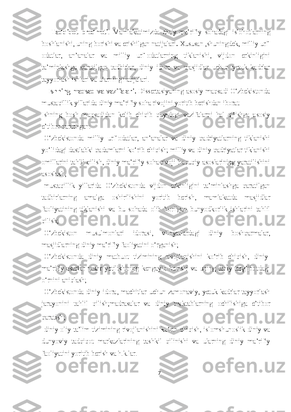       Tadqiqot   predmeti .   Mamlakatimizda   diniy-ma’rifiy   sohadagi   islohotlarning
boshlanishi,   uning borishi va erishilgan natijalari .  Xususan ,shuningdek, milliy urf-
odatlar,   an’analar   va   milliy   urf-odatlarning   tiklanishi,   vijdon   erkinligini
ta’minlashga   qaratilgan   tadbirlar,   diniy   idora   va   masjidlar   uchun   yetuk   kadrlar
tayyorlash ishlari va ularning natijalari.
     Ishning maqsad va vazifalari.   Dissertasiyaning asosiy maqsadi O‘zbekistonda
mustaqillik yillarida diniy ma’rifiy soha rivojini yoritib berishdan iborat. 
Ishning   bosh   maqsadidan   kelib   chiqib   quyidagi   vazifalarni   hal   qilishga   asosiy
e’tibor qaratilgan: 
-O‘zbekistonda   milliy   urf-odatlar,   an’analar   va   diniy   qadriyatlarning   tiklanishi
yo‘lidagi dastlabki qadamlarni ko‘rib chiqish; milliy va diniy qadriyatlar tiklanishi
omillarini tahlil qilish, diniy ma’rifiy soha rivoji huquqiy asoslarining yaratilishini
asoslash, 
-mustaqillik   yillarida   O‘zbekistonda   vijdon   erkinligini   ta’minlashga   qaratilgan
tadbirlarning   amalga   oshirilishini   yoritib   berish,   mamlakatda   masjidlar
faoliyatining   tiklanishi   va   bu   sohada   olib   borilgan   bunyodkorlik   ishlarini   tahlil
qilish; 
-O‘zbekiston   musulmonlari   idorasi,   viloyatlardagi   diniy   boshqarmalar,
masjidlarning   diniy ma’rifiy faoliyatini o‘rganish; 
-O‘zbekistonda   diniy   matbuot   tizimining   rivojlanishini   ko‘rib   chiqish,   diniy-
ma’rifiy   asarlar   nashr   yetilishining   kengayib   borishi   va   uning   diniy   targ‘ibotdagi
o‘rnini aniqlash;
-O‘zbekistonda  diniy idora, machitlar  uchun zamonaviy,  yetuk kadrlar  tayyorlash
jarayonini   tahlil   qilish;madrasalar   va   diniy   maktablarning   ochilishiga   e’tibor
qaratish ; 
-diniy oliy ta’lim tizimining rivojlanishini ko‘rib chiqish, islomshunoslik diniy va
dunyoviy   tadqiqot   markazlarining   tashkil   qilinishi   va   ularning   diniy   ma’rifiy
faoliyatini yoritib berish va h.k.lar.
7 