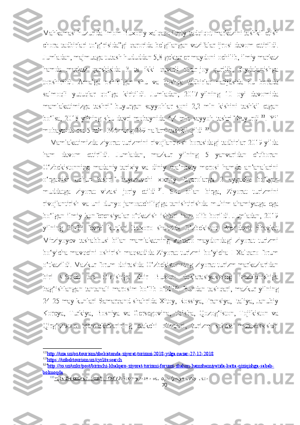 Mahkamasi huzurida Imom Buxoriy xalqaro ilmiy-tadqiqot markazini tashkil etish
chora-tadbirlari to‘g‘risida”gi qarorida belgilangan vazifalar ijrosi davom ettirildi.
Jumladan, majmuaga tutash hududdan 5,8 gektar er maydoni ochilib, ilmiy markaz
hamda   markaz   qarshisida   3   ta   ikki   qavatli   turar-joy   qurilib,   foydalanishga
topshirildi.   Amalga   oshirilgan   shu   va   boshqa   tadbirlar   natijasida   bu   borada
salmoqli   yutuqlar   qo‘lga   kiritildi.   Jumladan,   2017-yilning   10   oyi   davomida
mamlakatimizga   tashrif   buyurgan   sayyohlar   soni   2,2   mln   kishini   tashkil   etgan
bo‘lsa,   2018-yilning   shu   davri   mobaynida   4,4   mln   sayyoh   tashrif   buyurdi 122
.   Yil
mobaynida esa 5 mln. 346 ming 219 nafarni tashkil qildi 123
. 
     Mamlakatimizda  ziyorat  turizmini  rivojlantirish borasidagi  tadbirlar 2019-yilda
ham   davom   ettirildi.   Jumladan,   mazkur   yilning   5   yanvaridan   e’tiboran
O‘zbekistonning   madaniy-tarixiy   va   diniy   ma’naviy   merosi   hamda   an’analarini
o‘rganish   uchun   tashrif   buyuruvchi   xorijiy   fuqarolarga   2   oygacha   bo‘lgan
muddatga   ziyorat   vizasi   joriy   etildi 124
.   Shu   bilan   birga,   Ziyorat   turizmini
rivojlantirish   va   uni   dunyo   jamoatchiligiga   tanishtirishda   muhim   ahamiyatga   ega
bo‘lgan   ilmiy   konferensiyalar   o‘tkazish   ishlari   ham   olib   borildi.   Jumladan,   2019
yilning   21-23   fevral   kunlari   Buxoro   shahrida   O‘zbekiston   Prezidenti   Shavkat
Mirziyoyev   tashabbusi   bilan   mamlakatning   xalqaro   maydondagi   ziyorat   turizmi
bo‘yicha   mavqeini   oshirish   maqsadida   Ziyorat   turizmi   bo‘yicha   I   Xalqaro   forum
o‘tkazildi. Mazkur forum doirasida O‘zbekistonning ziyorat turizm markazlaridan
biri   sifatida   tan   olinishiga   doir   Buxoro   deklarasiyasining   imzolanishiga
bag‘ishlangan   tantanali   marosim   bo‘lib   o‘tdi 125
.   Bundan   tashqari,   mazkur   yilning
24-25 may kunlari Samarqand shahrida Xitoy, Rossiya,  Fransiya, Italiya, Janubiy
Koreya,   Turkiya,   Bosniya   va   Gersegovina,   Polsha,   Qozog‘iston,   Tojikiston   va
Qirg‘iziston   mamlakatlarining   etakchi   olimlari,   turizm   sohasi   mutaxassislari
122
http://uza.uz/oz/tourism/zbekistonda-ziyerat-turizmi-2018-yilga-nazar-27-12-2018   
123
https://uzbektourism.uz/cyrl/research   
124
http://xs.uz/uzkr/post/birinchi-khalqaro-ziyorat-turizmi-forumi-zhahon-hamzhamiyatida-katta-qiziqishga-sabab-   
bolmoqda
125
https://islaminstitut.uz/?p=6867    Зиёрат туризми халқаро форуми якунлари
70 