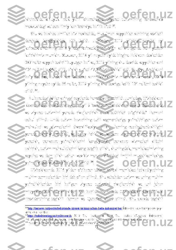 ishtirokida   «Buyuk   Ipak   yo‘li   chorrahasida   ziyorat   turizmining   renessansi»
mavzusidagi xalqaro ilmiy konferensiya bo‘lib o‘tdi 126
. 
      Shu   va   boshqa   omillar   o‘z   navbatida,   musulmon   sayyohlar   sonining   sezilarli
darajada   kengayishiga   olib   keldi.   Jumladan,   2019   yilning   noyabr   oyi
ko‘rsatkichlarining   2018   yildagi   ko‘rsatkichlari   bilan   solishtirganda   buni   yaqqol
ko‘rishimiz mumkin. Xususan, 2018 yil noyabr oyida birgina Pokiston davlatidan
287 nafar sayyoh tashrif buyurgan bo‘lsa, 2019 yilning shu davrida sayyohlar soni
424 nafarni tashkil qilib, o‘sish sur’ati 47,7 foizni tashkil etdi. Saudiya Arabistoni
bo‘yicha   esa,   bundan   ham   kattaroq   sonni   ko‘rishimiz   mumkin.   Jumladan,   2018
yilning noyabr oyida 36 nafar, 2019 yilning shu davriga kelib 124 nafarni tashkil
qildi. 127
. 
   Bu boradagi ishlar so‘nggi paytlarda ham davom ettirildi. Jumladan, O‘zbekiston
Respublikasi Prezidentining 2021 yil 9 fevralda “O‘zbekiston Respublikasida ichki
va   ziyorat   turizmini   yanada   rivojlantirish   chora-tadbirlari   to‘g‘risida”   Farmoni
qabul   qilindi.   Unda   turizm   bozorining   turli   segmentlariga   yo‘naltirilgan   turizm
mahsuloti   va   xizmatlarini   diversifikasiya   qilish,   ularning   raqobatbardoshligini
yanada   oshirish,   maqbul   va   qulay   ichki   va   xalqaro   ziyorat   turizmi   muhitini
yaratish,   transport   yo‘nalishlarini   kengaytirish,   transport   xizmatlari   sifatini
oshirish, turizm mahsulotlarini keng targ‘ib qilish, shuningdek, mamlakatimizning
sayohat   va   dam   olish   uchun   xavfsiz   manzil   sifatidagi   imijini   mustahkamlashga
yo‘naltirilgan vazifalar belgilab berildi 128
.
      O‘zbekistonda   2016-yildan   e’tiboran   turizm   sohasi   mamlakat   iqtisodiyotining
muhim tarmoqlaridan biri deb e’lon qilindi. Shu sababdan turizm va uning muhim
yo‘nalishlaridan   biri   bo‘lgan   ziyorat   turizmini   rivojlantirish   va   uni   jahon
miqyosiga   olib   chiqish   ishlari   olib   borildi.   Bu   borada   O‘zbekiston   Respublikasi
Prezidentining   tegishli   Farmon   va   Qarorlari   e’lon   qilindi.   Shu   asosda   tegishli
126
http://zarnews.uz/post/ozbekistonda-ziyorat-turizmi-uchun-katta-imkoniyat-bor    Ўзбекистонда зиёрат туризми учун
катта имконият бор
127
https://uzbektourism.uz/cyrl/research      2019   йил   ноябрь   ва   2018   йил   ноябрь   ойларида   Ўзбекистон
Республикасига кириб келган ташриф буюрувчилар сонининг давлатлар кесимида тақсимланиши
128
 http://muslim.uz/index.php/yangiliklar-2016/uzbekistan/item/25252
71 