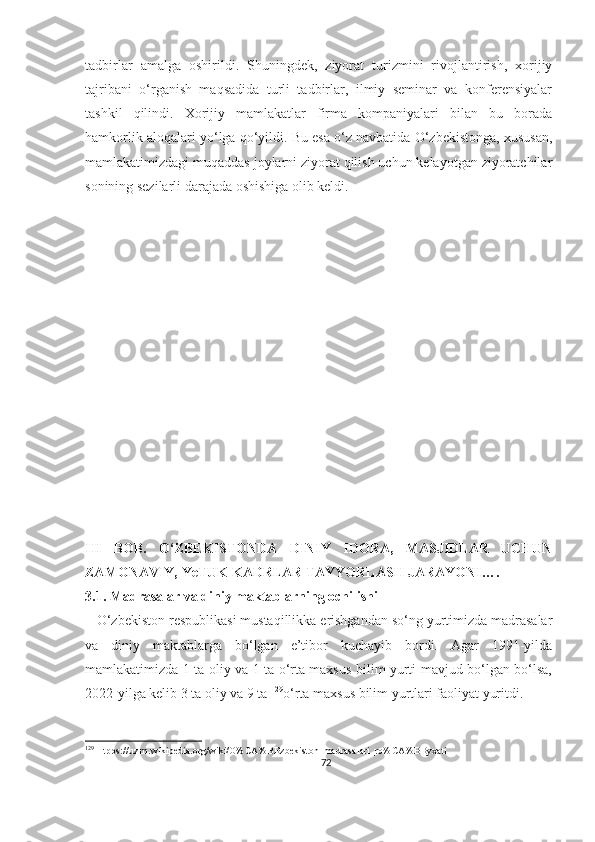 tadbirlar   amalga   oshirildi.   Shuningdek,   ziyorat   turizmini   rivojlantirish,   xorijiy
tajribani   o‘rganish   maqsadida   turli   tadbirlar,   ilmiy   seminar   va   konferensiyalar
tashkil   qilindi.   Xorijiy   mamlakatlar   firma   kompaniyalari   bilan   bu   borada
hamkorlik aloqalari yo‘lga qo‘yildi. Bu esa o‘z navbatida O‘zbekistonga, xususan,
mamlakatimizdagi muqaddas joylarni ziyorat qilish uchun kelayotgan ziyoratchilar
sonining sezilarli darajada oshishiga olib keldi.
III   BOB.   O‘ZBEKISTONDA   DINIY   IDORA,   MASJIDLAR   UCHUN
ZAMONAVIY, YeTUK KADRLAR TAYYORLASH JARAYONI….
3.1. Madrasalar va diniy maktablarning ochilishi
   O‘zbekiston respublikasi mustaqillikka erishgandan so‘ng yurtimizda madrasalar
va   diniy   maktablarga   bo‘lgan   e’tibor   kuchayib   bordi.   Agar   1991-yilda
mamlakatimizda 1 ta oliy va 1 ta o‘rta maxsus bilim yurti mavjud bo‘lgan bo‘lsa,
2022-yilga kelib 3 ta oliy va 9 ta  129
o‘rta maxsus bilim yurtlari faoliyat yuritdi.
129
 Htpps://uz.m.wikipedia.org/wiki/O%CA%BBzbekiston_madrasalari_ro%CA%BByxati
72 
