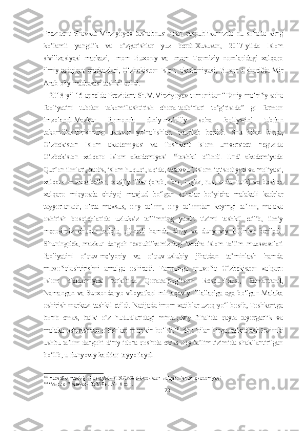 Prezident   Shavkat   Mirziyoyev   tashabbusi   bilan   respublikamizda   bu   sohada   keng
ko‘lamli   yangilik   va   o‘zgarishlar   yuz   berdi. Xususan,   2017-yilda   Islom
sivilizasiyasi   markazi,   Imom   Buxoriy   va   Imom   Termiziy   nomlaridagi   xalqaro
ilmiy-tadqiqot   markazlari,   O‘zbekiston   Islom   akademiyasi,   Buxoroi   sharifda   Mir
Arab oliy madrasasi tashkil etildi.
   2018-yil 16-aprelda Prezident Sh.M.Mirziyoyev tomonidan “Diniy-ma’rifiy soha
faoliyatini   tubdan   takomillashtirish   chora-tadbirlari   to‘g‘risida”   gi   farmon
imzolandi.Mazkur   farmonda   diniy-ma’rifiy   soha   faoliyatini   tubdan
takomillashtirishning   ustuvor   yo‘nalishlari   belgilab   berildi.   Shu   bilan   birga,
O‘zbekiston   Islom   akademiyasi   va   Toshkent   Islom   universiteti   negizida
O‘zbekiston   xalqaro   Islom   akademiyasi   130
tashkil   qilindi.   Endi   akademiyada
Qur’on ilmlari, hadis, islom huquqi, aqida, tasavvuf, islom iqtisodiyoti va moliyasi,
xalqaro   munosabatlar,   xorijiy   tillar   (arab,   fors,   ingliz,   rus,   urdu,   turk)   va   boshqa
xalqaro   miqyosda   ehtiyoj   mavjud   bo‘lgan   sohalar   bo‘yicha   malakali   kadrlar
tayyorlanadi,   o‘rta   maxsus,   oliy   ta’lim,   oliy   ta’limdan   keyingi   ta’lim,   malaka
oshirish   bosqichlarida   uzluksiz   ta’limning   yaxlit   tizimi   tashkil   etilib,   ilmiy
merosimiz   chuqur   tadqiq   qilinadi   hamda   diniy   va   dunyoviy   bilimlar   beriladi.
Shuningdek,   mazkur   dargoh   respublikamizdagi   barcha   islom   ta’lim   muassasalari
faoliyatini   o‘quv-me’yoriy   va   o‘quv-uslubiy   jihatdan   ta’minlash   hamda
muvofiqlashtirishni   amalga   oshiradi.   Farmonga   muvofiq   O‘zbekiston   xalqaro
Islom   akademiyasi   tarkibida   Qoraqalpog‘iston   Respublikasi,   Samarqand,
Namangan va Surxondaryo viloyatlari  mintaqaviy filiallariga ega bo‘lgan Malaka
oshirish markazi tashkil etildi. Natijada imom xatiblar uzoq yo‘l bosib, Toshkentga
borib   emas,   balki   o‘z   hududlaridagi   mintaqaviy   filialida   qayta   tayorgarlik   va
malaka oshirishdan o‘tishlari mumkin bo‘ldi. 131
 Shu bilan birga, ta’kidlash lozimki
ushbu ta’lim dargohi diniy idora qoshida emas oliy ta’lim tizimida shakllantirilgan
bo‘lib, u dunyoviy kadrlar tayyorlaydi.
130
 https://uz.m.wikipedia.org/wiki/O%CA%BBzbekistan_xalqaro_islom_akademiyasi
131
 “Адолат” газетаси.2020 йил № 18 сон.
73 