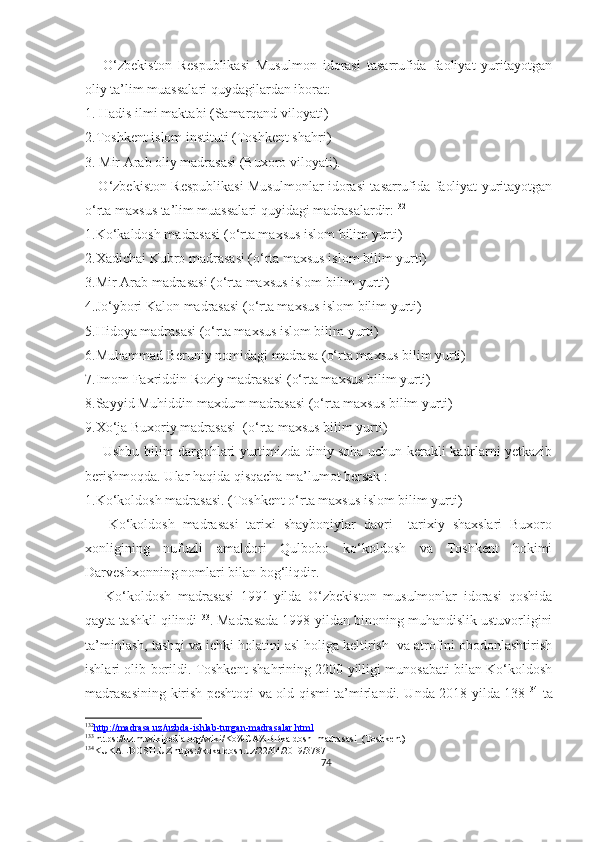       O‘zbekiston   Respublikasi   Musulmon   idorasi   tasarrufida   faoliyat   yuritayotgan
oliy ta’lim muassalari quydagilardan iborat:
1.  Hadis ilmi maktabi (Samarqand viloyati)
2. Toshkent islom instituti (Toshkent shahri)
3.  Mir Arab oliy madrasasi (Buxoro viloyati).
     O‘zbekiston Respublikasi Musulmonlar idorasi tasarrufida faoliyat yuritayotgan
o‘rta maxsus ta’lim muassalari quyidagi madrasalardir: 132
1.Ko‘kaldosh madrasasi (o‘rta maxsus islom bilim yurti)
2.Xadichai Kubro madrasasi (o‘rta maxsus islom bilim yurti)
3.Mir Arab madrasasi (o‘rta maxsus islom bilim yurti)
4.Jo‘ybori Kalon madrasasi (o‘rta maxsus islom bilim yurti)
5.Hidoya madrasasi (o‘rta maxsus islom bilim yurti)
6.Muhammad Beruniy nomidagi madrasa (o‘rta maxsus bilim yurti)
7.Imom Faxriddin Roziy madrasasi (o‘rta maxsus bilim yurti)
8.Sayyid Muhiddin maxdum madrasasi (o‘rta maxsus bilim yurti)
9.Xo‘ja Buxoriy madrasasi  (o‘rta maxsus bilim yurti)
       Ushbu bilim dargohlari yurtimizda diniy soha uchun kerakli kadrlarni yetkazib
berishmoqda. Ular haqida qisqacha ma’lumot bersak :
1.Ko‘koldosh madrasasi. (Toshkent o‘rta maxsus islom bilim yurti)
      Ko‘koldosh   madrasasi   tarixi   shayboniylar   davri     tarixiy   shaxslari   Buxoro
xonligining   nufuzli   amaldori   Qulbobo   ko‘koldosh   va   Toshkent   hokimi
Darveshxonning nomlari bilan bog‘liqdir.
      Ko‘koldosh   madrasasi   1991-yilda   O‘zbekiston   musulmonlar   idorasi   qoshida
qayta tashkil qilindi 133
. Madrasada 1998-yildan binoning muhandislik ustuvorligini
ta’minlash, tashqi va ichki holatini asl holiga keltirish  va atrofini obodonlashtirish
ishlari olib borildi. Toshkent shahrining 2200 yilligi munosabati bilan Ko‘koldosh
madrasasining kirish peshtoqi va old qismi ta’mirlandi. Unda 2018-yilda 138 134
  ta
132
http://madrasa.uz/uzbda-ishlab-turgan-madrasalar.html   
133
 https://uz.m.wikipedia.org/wiki/Ko%CA%BBkaldosh_madrasasi_(Toshkent)
134
KUKALDOSH.UZ.https://kukaldosh.uz/22/04/2019/3787
74 