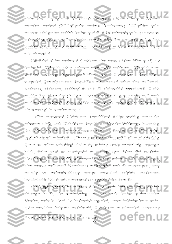 talaba   tahsil   oloyotgan   edi.   Ko‘koldosh   o‘rta   maxsus   islom   bilim   yurti   Axborot
resurslari   markazi   (2010-yilgacha   madrasa   kutubxonasi)   1991-yildan   ya’ni
madrasa  ochilgandan  boshlab faoliyat  yuritdi. ARM  an’anaviy ya’ni  qog‘ozda  va
tashuvchi va elektron ma’lumotlardan iboratdir. ARM 2 ta qiroatxona va 1 ta fond
kitoblari saqlanadigan xonadan iborat. Hozir  bilim yurti ARM fondida jami 11935
ta kitob mavjud. 
      2.Xadichai   Kubro   madrasasi   (Toshkent   o‘rta   maxsus   islom   bilim   yurti)   o‘z
faoliyatini   1993-yilda   Eshon   Boboxon   nomi   ostida   boshlagan.   1998-yilda   nomi
Xadichai   Kubroga   o‘zgartirilgan 135
.Bilim   yurtida   O‘zbekiston   Respublikasi
viloyatlari ,   Qoraqalpog‘iston   Respublikasi   musulmonlari   uchun   o‘rta   ma’lumotli
dinshunos,   odobnoma,   boshlang‘ich   arab   tili   o‘qituvchisi   tayyorlanadi.   O‘qish
muddati 3 yil (ilgari 4 yil) bo‘lgan. Hozir talabalarga 30 ga yaqin oliy ma’lumotli
mudarrislar dars beradi. Bilim yurti ikki qavatli binoda joylashgan bo‘lib, jami 7 ta
o‘quv mashg‘ulot xonalari mavjud.
      Ta’lim   muassasasi   O‘zbekiston   Respublikasi   Adliya   vazirligi   tomonidan
ro‘yxatga   olinib,   unda   O‘zbekiston   Respublikasi   Vazirlar   Mahkamasi   huzuridagi
Din   ishlari   bo‘yicha   qo‘mitaning   ruxsatnomasibilan   diniy   va   umumta’lim   fanlari
uyg‘unligida ta’lim beriladi. Ta’lim muassasasining maqsadi “Ta’lim to‘g‘risida”gi
Qonun   va   ta’lim   sohasidagi   davlat   siyosatining   asosiy   prinsiplariga   tayangan
holda,   dinlar   tarixi   va   nazariyasini   chuqur   egallagan,   islom   dini   asoslarini
o‘zlashtirgan, insonparvarlik, xalqparvarlik, Vatanga sadoqat ruhida tarbiyalangan,
o‘rta   maxsus   ma’lumotli   islomshunos   mudarrisalar,   arab   tili   murabbiyasi,   diniy
ma’rifiy   va   ma’naviy-ahloqiy   tarbiya   masalalari   bo‘yicha   maslahatchi
lavozimlarida ishlash uchun mutaxassislar tayyorlashdan iboratdir.
      Shu   kunga   qadar   ta’lim   muassasasi   700   ga   yaqin   bitiruvchilarni   yetishtirib
chiqargan   bo‘lib,   ular   yurtimizning   turli   jabhalarida   faoliyat   yuritmoqdalar.
Masalan,   mahalla   o‘zini-o‘zi   boshqarish   organlari,   tuman   hokimiyatlarida   xotin-
qizlar   masalalari   bo‘yicha   maslahatchi,   O‘zbekiston   musulmonlari   idorasining
135
 https://uz.m.wikipedia.org/wiki/Xadichai_Kubro_madrasasi.
75 