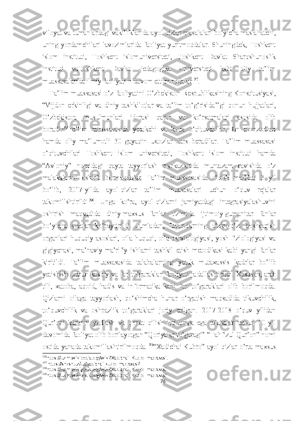 viloyat va tumanlardagi vakilliklarida ayol-qizlar masalalari bo‘yicha maslahatchi,
uning   yordamchilari   lavozimlarida   faoliyat   yuritmoqdalar.   Shuningdek,   Toshkent
islom   instituti,   Toshkent   islomuniversiteti,   Toshkent   Davlat   Sharqshunoslik
instituti   vaToshkent   Davlat   Pedagogika   Universiteti   kabi   oliy   ta’lim
muassasalarida ilmiy faoliyatini davom ettirmoqdalar 136
.
     Ta’lim muassasasi  o‘z faoliyatini O‘zbekiston Respublikasining Konstitusiyasi,
“Vijdon   erkinligi   va   diniy   tashkilotlar   va   ta’lim   to‘g‘risida’’gi   qonun   hujjatlari,
O‘zbekiston   musulmonlari   idorasi   qaror   va   ko‘rsatmalari   asosida   olib
boradi. 137
Ta’lim   muassasasida   yetakchi   va   katta   o‘qituvchilar,   fan   nomzodlari
hamda   oliy   ma’lumotli   30   gayaqin   ustozlar   dars   beradilar.   Ta’lim   muassasasi
o‘qituvchilari   Toshkent   islom   universiteti,   Toshkent   islom   instituti   hamda
“Avloniy”   nomidagi   qayta   tayyorlash   markazlarida   muntazam   ravishda   o‘z
malakalarini   oshirib   bormoqdalar.   Ta’lim   muassasasida   o‘qish   muddati   3   yil
bo‘lib,   2017-yilda   ayol-qizlar   ta’lim   muasasalari   uchun   o‘quv   rejalar
takomillshtirildi 138
.   Unga   ko‘ra,   ayol-qizlarni   jamiyatdagi   integrasiyalashuvini
oshirish   maqsadida   diniy-maxsus   fanlar   tizimida   ijtimoiy-gumanitar   fanlar
bo‘yicha   soatlar   ko‘paytirildi.   Jumladan,   fuqarolarning   o‘zini-o‘zi   boshqarish
organlari   huquqiy   asoslari,   oila   huquqi,   oila   psixiologiyasi,   yosh   fiziologiyasi   va
gigiyenasi,   ma’naviy-ma’rifiy   ishlarni   tashkil   etish   metodikasi   kabi   yangi   fanlar
kiritildi.   Ta’lim   muassasasida   talabalarning   y etuk   mutaxassis   kadrlar   bo’lib
y etishishi uchun kasbiy va fan to’garaklari faoliyati jadallashtirildi.   Xususan, arab
tili,   xatoba,   aqoid,   hadis   va   informatika   kabi   fan   to‘garaklari   olib   borilmoqda.
Qizlarni   oilaga   tayyorlash,   qo‘shimcha   hunar   o‘rgatish   maqsadida   tikuvchilik,
to‘quvchilik   va   oshpazlik   to‘garaklari   joriy   etilgan.   2017-2018   o‘quv   yilidan
Qur’oni   karimni   yodlash   va   qiroat   qilish   iqtidoriga   ega   talabalar   uchun   10   yil
davomida faoliyat olib borilayotgan “Qoriyalar to‘garagi”-“Tahfizul-Qur’on” nomi
ostida yanada takomillashtirilmoqda. 139
“Xadichai Kubro” ayol-qizlar o’rta maxsus
136
https://uz.m.wikipedia.org/wiki/Xadichai_Kubro_madrasasi.
137
 https://shosh.uz/uz/xadichai-kubro-madrasasi/
138
https://uz.m.wikipedia.org/wiki/Xadichai_Kubro_madrasasi
139
https://uz.m.wikipedia.org/wiki/Xadichai_Kubro_madrasasi
76 