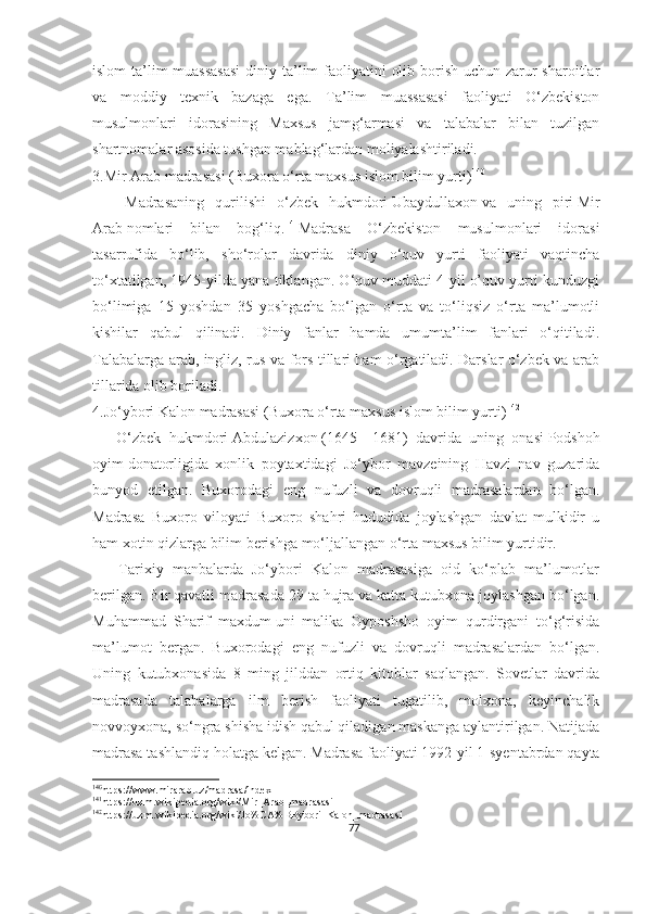 islom  ta’lim muassasasi  diniy ta’lim  faoliyatini  olib borish uchun zarur sharoitlar
va   moddiy   texnik   bazaga   ega.   Ta’lim   muassasasi   faoliyati   O‘zbekiston
musulmonlari   idorasining   Maxsus   jamg‘armasi   va   talabalar   bilan   tuzilgan
shartnomalar asosida tushgan mablag‘lardan moliyalashtiriladi.
3.Mir Arab madrasasi (Buxora o‘rta maxsus islom bilim yurti) 140
      Madrasaning   qurilishi   o‘zbek   hukmdori   Ubaydullaxon   va   uning   piri   Mir
Arab   nomlari   bilan   bog‘liq. 141
Madrasa   O‘zbekiston   musulmonlari   idorasi
tasarrufida   bo‘lib,   sho‘rolar   davrida   diniy   o‘quv   yurti   faoliyati   vaqtincha
to‘xtatilgan, 1945-yilda yana tiklangan. O‘quv muddati 4 yil o’quv yurti kunduzgi
bo‘limiga   15   yoshdan   35   yoshgacha   bo‘lgan   o‘rta   va   to‘liqsiz   o‘rta   ma’lumotli
kishilar   qabul   qilinadi.   Diniy   fanlar   hamda   umumta’lim   fanlari   o‘qitiladi.
Talabalarga arab, ingliz, rus va fors tillari ham o‘rgatiladi. Darslar o‘zbek va arab
tillarida olib boriladi.
4.Jo‘ybori Kalon madrasasi (Buxora o‘rta maxsus islom bilim yurti) 142
      O‘zbek   hukmdori   Abdulazizxon   (1645—1681)   davrida   uning   onasi   Podshoh
oyim   donatorligida   xonlik   poytaxtidagi   Jo‘ybor   mavzeining   Havzi   nav   guzarida
bunyod   etilgan.   Buxorodagi   eng   nufuzli   va   dovruqli   madrasalardan   bo‘lgan.
Madrasa   Buxoro   viloyati   Buxoro   shahri   hududida   joylashgan   davlat   mulkidir   u
ham xotin qizlarga bilim berishga mo‘ljallangan o‘rta maxsus bilim yurtidir.
      Tarixiy   manbalarda   Jo‘ybori   Kalon   madrasasiga   oid   ko‘plab   ma’lumotlar
berilgan. Bir qavatli madrasada 29 ta hujra va katta kutubxona joylashgan bo‘lgan.
Muhammad   Sharif   maxdum   uni   malika   Oyposhsho   oyim   qurdirgani   to‘g‘risida
ma’lumot   bergan.   Buxorodagi   eng   nufuzli   va   dovruqli   madrasalardan   bo‘lgan.
Uning   kutubxonasida   8   ming   jilddan   ortiq   kitoblar   saqlangan.   Sovetlar   davrida
madrasada   talabalarga   ilm   berish   faoliyati   tugatilib,   molxona,   keyinchalik
novvoyxona, so‘ngra shisha idish qabul qiladigan maskanga aylantirilgan. Natijada
madrasa tashlandiq holatga kelgan.   Madrasa faoliyati 1992-yil 1-syentabrdan qayta
140
https://www.mirarab.uz/madrasa/index
141
https://uz.m.wikipedia.org/wiki/Mir_Arab_madrasasi
142
https://uz.m.wikipedia.org/wiki/Jo%CA%BBybori_Kalon_madrasasi 
77 