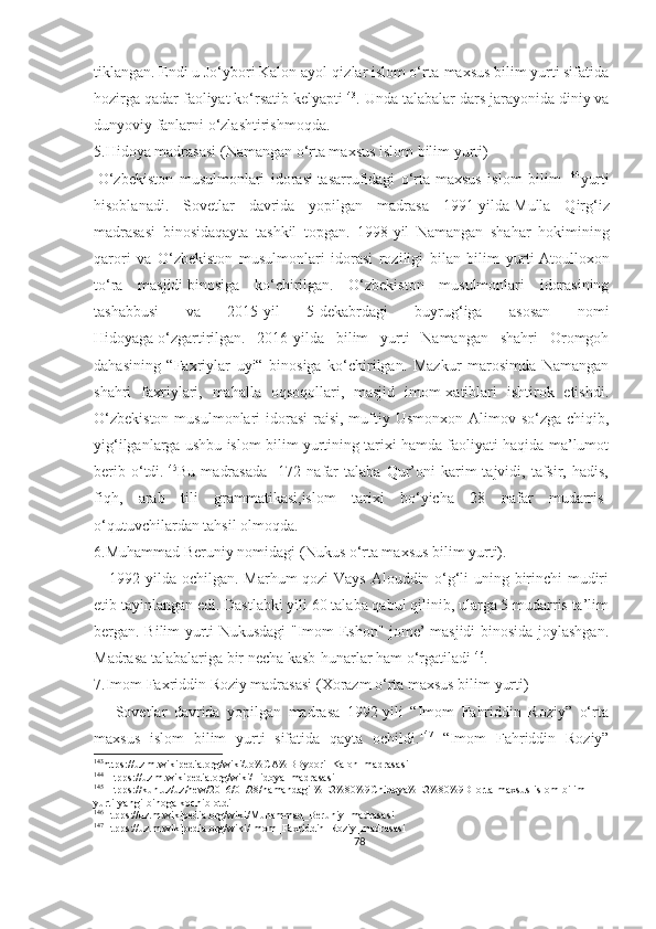 tiklangan. Endi u Jo‘ybori Kalon ayol-qizlar islom o‘rta-maxsus bilim yurti sifatida
hozirga qadar faoliyat ko‘rsatib kelyapti 143
. Unda talabalar dars jarayonida diniy va
dunyoviy fanlarni o‘zlashtirishmoqda.
5.Hidoya madrasasi (Namangan o‘rta maxsus islom bilim yurti)
  O‘zbekiston   musulmonlari   idorasi   tasarrufidagi   o‘rta-maxsus   islom   bilim   144
yurti
hisoblanadi.   Sovetlar   davrida   yopilgan   madrasa   1991-yilda   Mulla   Qirg‘iz
madrasasi   binosida qayta   tashkil   topgan.   1998-yil   Namangan   shahar   hokimining
qarori   va   O‘zbekiston   musulmonlari   idorasi   roziligi   bilan   bilim   yurti   Atoulloxon
to‘ra   masjidi   binosiga   ko‘chirilgan.   O‘zbekiston   musulmonlari   idorasining
tashabbusi   va   2015-yil   5-dekabrdagi   buyrug‘iga   asosan   nomi
Hidoyaga   o‘zgartirilgan.   2016-yilda   bilim   yurti   Namangan   shahri   Oromgoh
dahasining   “Faxriylar   uyi“   binosiga   ko‘chirilgan.   Mazkur   marosimda   Namangan
shahri   faxriylari,   mahalla   oqsoqollari,   masjid   imom-xatiblari   ishtirok   etishdi.
O‘zbekiston  musulmonlari  idorasi  raisi, muftiy Usmonxon  Alimov so‘zga chiqib,
yig‘ilganlarga ushbu islom bilim yurtining tarixi hamda faoliyati haqida ma’lumot
berib   o‘tdi. 145
Bu   madrasada     172   nafar   talaba   Qur’oni   karim   tajvidi,   tafsir,   hadis,
fiqh,   arab   tili   grammatikasi,islom   tarixi   bo‘yicha   28   nafar   mudarris-
o‘qutuvchilardan tahsil olmoqda.
6.Muhammad Beruniy nomidagi ( Nukus  o‘rta maxsus bilim yurt i). 
     1992-yilda   ochilgan. Marhum qozi Vays Alouddin o‘g‘li uning birinchi mudiri
etib tayinlangan edi. Dastlabki yili 60 talaba qabul qilinib, ularga 5 mudarris ta’lim
bergan. Bilim yurti Nukusdagi "Imom Eshon" jome’ masjidi binosida joylashgan.
Madrasa talabalariga bir necha kasb-hunarlar ham o‘rgatiladi 146
.
7.Imom Faxriddin Roziy madrasasi (Xorazm o‘rta maxsus bilim yurti)
      Sovetlar   davrida   yopilgan   madrasa   1992-yili   “Imom   Fahriddin   Roziy”   o‘rta
maxsus   islom   bilim   yurti   sifatida   qayta   ochildi. 147
  “Imom   Fahriddin   Roziy”
143
https://uz.m.wikipedia.org/wiki/Jo%CA%BBybori_Kalon_madrasasi 
144
 Htpps://uz.m.wikipedia.org/wiki/Hidoya_madrasasi
145
 Htpps://kun.uz/uz/new/2016/01/28/namandagi-%E2%80%9Chidoya%E2%80%9D-orta-maxsus-islom-bilim-
yurti-yangi-binoga-kochib-otdi
146
Htpps://uz.m.wikipedia.org/wiki/ Muhammad_Beruniy _madrasasi
147
Htpps://uz.m.wikipedia.org/wiki/Imom_Faxriddin_Roziy_madrasasi
78 