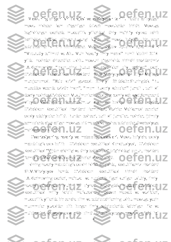     Mavzuning   o‘rganilishi   darajasi   va   adabiyotlar   tahlili.   Tadqiq   etiloyatgan
mavzu   nisbatan   kam   o‘rganilgan   dolzarb   mavzulardan   biridir.   Mavzuga
bag‘ishlangan   asarlarda   mustaqillik   yillaridagi   diniy   ma’rifiy   siyosat   ochib
berilishiga   harakat   qilingan.Bugungi   kunda   bu   mavzu   bo‘yicha   bir   qator
tadqiqotchilar   ish   olib   bormoqdalar.   Masalan,   Uvatov   U,Oqilov   S,Daminov   E
“Moturudiy   ta’limoti   va   Abu   Muin   Nasafiy   Ilmiy   merosi”   nomli   kitobni   2018-
yilda     nashrdan   chiqardilar.   Ushbu   mavzuni   o‘rganishda   Birinchi   prezidentimiz
I.A.Karimovning   “Inson,uning   huquq   va   erkinliklari   oliy   qadriyat”   asari,
O‘zbekistom   Respublikasi   Prezidenti   Sh.M.Mirziyoyevning   Oliy   Majlisga
murojatnomasi.   ”Xalq   so‘zi”   gazetasi.   2017-yil   23-dekabr.Shuningdek   “Bu
muqaddas   vatanda   azizdir   inson”,   “Imom   Buxoriy   saboqlari”   jurnali   ,   turli   xil
davriy nashrlar,O‘zbekiston Musulmonlar idorasining rasmiy veb-sayti,Samarqand
viloyati   Vakilligining   Sam.muslim.uz   sayti   va   boshqa   bir   qator   saytlar,
O‘zbekiston   Respublikasi   Prezidenti   Farmonlari,   Vazirlar   Mahkamasi   qarorlari
asosiy   adabiyotlar   bo‘ldi.   Bundan   tashqari,   turli   xil   jurnallar,   nashrlar,   ijtimoiy
tarmoqlarda chop etilgan mavzuga oid maqola va boshqa tadqiqotlar dissertasiyaga
manbaviy  asos bo‘ldi.
      Dissertasiyaning   nazariy   va   metodologik   asoslari.   Mavzu   bo‘yicha   asosiy
metodologik   asos   bo‘lib       O‘zbekiston   respublikasi   Konstitusiyasi,     O‘zbekiston
Respublikasi “Vijdon erkinligi va diniy tashkilotlar” to‘g‘risidagi qonun, Prezident
farmonlari, Vazirlar Mahkamasi qarorlari xizmat qiladi.
     Ishning nazariy metodologik asosini ishlab chiqishda, Respublikamiz Prezidenti
Sh.M.Mirziyoyev   hamda   O‘zbekiston   Respublikasi   Birinchi   Prezidenti
I.A.Karimovning   asarlari,   ma’ruza     va   nutqlarida   ilgari   surilgan   uslubiy,   ilmiy-
nazariy   ko‘rsatmalari   muhim   rol   o‘ynadi.   Shuningdek,   mustaqil   O‘zbekiston
Respublikasi   milliy   istiqlol   mafkurasining   ustuvor   maqsad   va   vazifalari,
mustaqillik   yillarida   bir   qancha   olim   va   tadqiqotchilarning   ushbu   mavzuga   yaqin
muommolar   yuzasidan   olib   borgan   ilmiy   tadqiqotlarida   keltirilgan   fikr   va
mulohazalari   g‘oyaviy   asos   qilib   olindi.   O‘rganilayotgan   mavzuni   to‘g‘ri   hal
8 