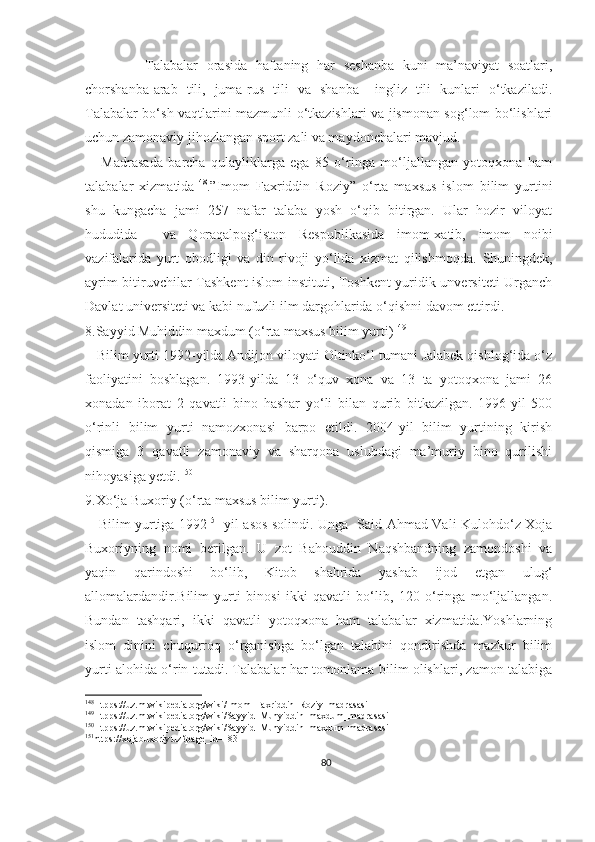               Talabalar   orasida   haftaning   har   seshanba   kuni   ma’naviyat   soatlari,
chorshanba-arab   tili,   juma-rus   tili   va   shanba   –ingliz   tili   kunlari   o‘tkaziladi.
Talabalar bo‘sh vaqtlarini mazmunli o‘tkazishlari va jismonan sog‘lom bo‘lishlari
uchun zamonaviy jihozlangan sport zali va maydonchalari mavjud.
      Madrasada   barcha   qulayliklarga   ega   85   o‘ringa   mo‘ljallangan   yotoqxona   ham
talabalar   xizmatida 148
.”Imom   Faxriddin   Roziy”   o‘rta   maxsus   islom   bilim   yurtini
shu   kungacha   jami   257   nafar   talaba   yosh   o‘qib   bitirgan.   Ular   hozir   viloyat
hududida     va   Qoraqalpog‘iston   Respublikasida   imom-xatib,   imom   noibi
vazifalarida   yurt   obodligi   va   din   rivoji   yo‘lida   xizmat   qilishmoqda.   Shuningdek,
ayrim bitiruvchilar Tashkent islom instituti, Toshkent yuridik unversiteti Urganch
Davlat universiteti va kabi nufuzli ilm dargohlarida o‘qishni davom ettirdi.
8.Sayyid Muhiddin maxdum (o‘rta maxsus bilim yurti) 149
   Bilim yurti 1992-yilda Andijon viloyati Oltinko‘l tumani Jalabek qishlog‘ida o‘z
faoliyatini   boshlagan.   1993-yilda   13   o‘quv   xona   va   13   ta   yotoqxona   jami   26
xonadan   iborat   2   qavatli   bino   hashar   yo‘li   bilan   qurib   bitkazilgan.   1996-yil   500
o‘rinli   bilim   yurti   namozxonasi   barpo   etildi.   2004-yil   bilim   yurtining   kirish
qismiga   3   qavatli   zamonaviy   va   sharqona   uslubdagi   ma’muriy   bino   qurilishi
nihoyasiga yetdi. 150
9.Xo‘ja Buxoriy (o‘rta maxsus bilim yurti) .
     Bilim yurtiga 1992 151
-yil asos solindi. Unga   Said Ahmad Vali Kulohdo‘z Xoja
Buxoriyning   nomi   berilgan.   U   zot   Bahouddin   Naqshbandning   zamondoshi   va
yaqin   qarindoshi   bo‘lib,   Kitob   shahrida   yashab   ijod   etgan   ulug‘
allomalardandir.Bilim   yurti   binosi   ikki   qavatli   bo‘lib,   120   o‘ringa   mo‘ljallangan.
Bundan   tashqari,   ikki   qavatli   yotoqxona   ham   talabalar   xizmatida.Yoshlarning
islom   dinini   chuqurroq   o‘rganishga   bo‘lgan   talabini   qondirishda   mazkur   bilim
yurti alohida o‘rin tutadi. Talabalar har tomonlama bilim olishlari, zamon talabiga
148
Htpps://uz.m.wikipedia.org/wiki/Imom_Faxriddin_Roziy_madrasasi
149
Htpps://uz.m.wikipedia.org/wiki/Sayyid_Muhyiddin_maxdum_madrasasi 
150
Htpps://uz.m.wikipedia.org/wiki/Sayyid_Muhyiddin_maxdum_madrasasi
151
https://xojabuxoriy.uz?page_id=183
80 