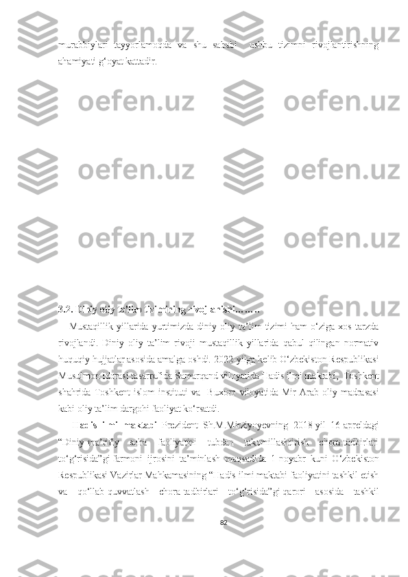 murabbiylari   tayyorlamoqda   va   shu   sababi     ushbu   tizimni   rivojlantirishning
ahamiyati g‘oyat kattadir. 
3.2. Diniy oliy ta’lim tizimining rivojlanishi ……..
      Mustaqillik   yillarida   yurtimizda   diniy   oliy   ta’lim   tizimi   ham   o‘ziga   xos   tarzda
rivojlandi.   Diniy   oliy   ta’lim   rivoji   mustaqillik   yillarida   qabul   qilingan   normativ
huquqiy hujjatlar asosida amalga oshdi.   2022-yilga kelib   O‘zbekiston Respublikasi
Musulmon idorasi tasarrufida Samarqand viloyati da  Hadis ilmi maktabi ,   Toshkent
shahri da   Toshkent   islom   instituti   va     Buxoro   viloyati da   Mir   Arab   oliy   madrasasi
kabi  oliy ta’lim dargohi faoliyat ko‘rsatdi. 
      Hadis   ilmi   maktabi   Prezident   Sh.M.Mirziyoyevning   2018 - yil   16 - apreldagi
“Diniy-ma’rifiy   soha   faoliyatini   tubdan   takomillashtirish   chora-tadbirlari
to‘g‘risida”gi   farmoni   ijrosini   ta’minlash   maqsadida   1 - noyabr   kuni   O‘zbekiston
Respublikasi Vazirlar Mahkamasining “Hadis ilmi maktabi faoliyatini tashkil etish
va   qo‘llab-quvvatlash   chora-tadbirlari   to‘g‘risida”gi   qarori   asosida   tashkil
82 