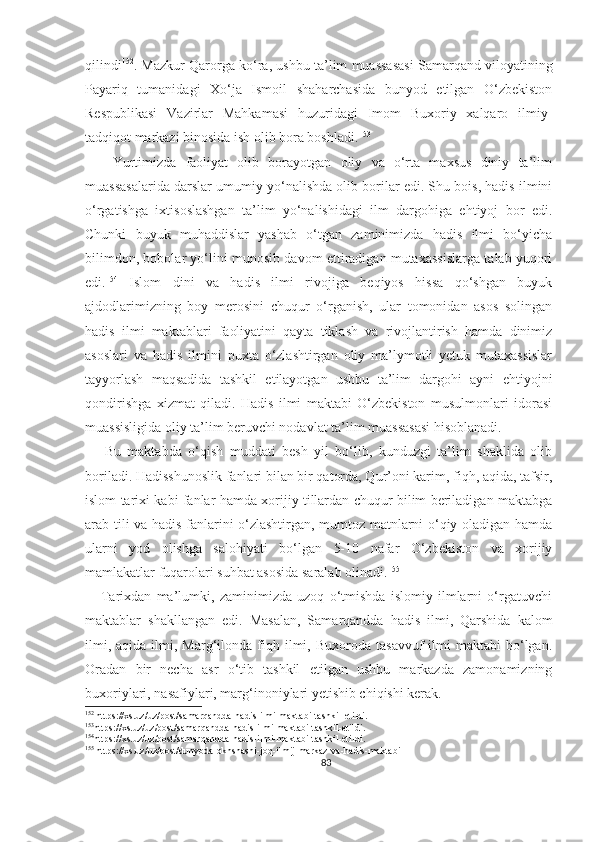 qilindi 152
.  Mazkur   Qarorga ko‘ra,  ushbu  ta’lim muassasasi   Samarqand viloyatining
Payariq   tumanidagi   Xo‘ja   Ismoil   shaharchasida   bunyod   etilgan   O‘zbekiston
Respublikasi   Vazirlar   Mahkamasi   huzuridagi   Imom   Buxoriy   xalqaro   ilmiy-
tadqiqot markazi binosida ish olib bora boshladi. 153
      Yurtimizda   faoliyat   olib   borayotgan   oliy   va   o‘rta   maxsus   diniy   ta’lim
muassasalarida darslar umumiy yo‘nalishda olib borilar edi. Shu bois, hadis ilmini
o‘rgatishga   ixtisoslashgan   ta’lim   yo‘nalishidagi   ilm   dargohiga   ehtiyoj   bor   edi.
Chunki   buyuk   muhaddislar   yashab   o‘tgan   zaminimizda   hadis   ilmi   bo‘yicha
bilimdon, bobolar yo‘lini munosib davom ettiradigan mutaxassislarga talab yuqori
edi. 154
  Islom   dini   va   hadis   ilmi   rivojiga   beqiyos   hissa   qo‘shgan   buyuk
ajdodlarimizning   boy   merosini   chuqur   o‘rganish,   ular   tomonidan   asos   solingan
hadis   ilmi   maktablari   faoliyatini   qayta   tiklash   va   rivojlantirish   hamda   dinimiz
asoslari   va   hadis   ilmini   puxta   o‘zlashtirgan   oliy   ma’lymotli   yetuk   mutaxassislar
tayyorlash   maqsadida   tashkil   etilayotgan   ushbu   ta’lim   dargohi   ayni   ehtiyojni
qondirishga   xizmat   qiladi.   Hadis   ilmi   maktabi   O‘zbekiston   musulmonlari   idorasi
muassisligida oliy ta’lim beruvchi nodavlat ta’lim muassasasi hisoblanadi.
      Bu   maktabda   o‘qish   muddati   besh   yil   bo‘lib,   kunduzgi   ta’lim   shaklida   olib
boriladi. Hadisshunoslik fanlari bilan bir qatorda, Qur’oni karim, fiqh, aqida, tafsir,
islom tarixi kabi fanlar hamda xorijiy tillardan chuqur bilim beriladigan maktabga
arab tili va hadis fanlarini o‘zlashtirgan, mumtoz matnlarni o‘qiy oladigan hamda
ularni   yod   olishga   salohiyati   bo‘lgan   5-10   nafar   O‘zbekiston   va   xorijiy
mamlakatlar fuqarolari suhbat asosida saralab olinadi. 155
      Tarixdan   ma’lumki,   zaminimizda   uzoq   o‘tmishda   islomiy   ilmlarni   o‘rgatuvchi
maktablar   shakllangan   edi.   Masalan,   Samarqandda   hadis   ilmi,   Qarshida   kalom
ilmi,  aqida   ilmi,  Marg‘ilonda  fiqh  ilmi,  Buxoroda   tasavvuf   ilmi   maktabi   bo‘lgan.
Oradan   bir   necha   asr   o‘tib   tashkil   etilgan   ushbu   markazda   zamonamizning
buxoriylari, nasafiylari, marg‘inoniylari yetishib chiqishi kerak.
152
 https://xs.uz/uz/post/samarqandda-hadis-ilmi-maktabi-tashkil-etildi.
153
https://xs.uz/uz/post/samarqandda-hadis-ilmi-maktabi-tashkil-etildi.
154
https://xs.uz/uz/post/samarqandda-hadis-ilmi-maktabi-tashkil-etildi.
155
 https://xs.uz/uz/post/dunyoda-okhshashi-joq-ilmij-markaz-va-hadis-maktabi
83 