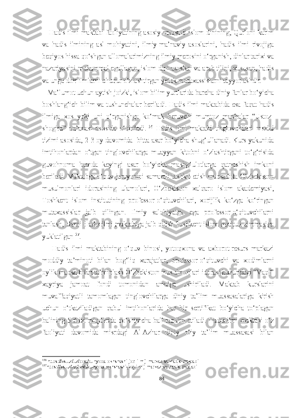      Hadis ilmi maktabi faoliyatining asosiy maqsadi islom dinining, Qur’oni karim
va   hadis   ilmining   asl   mohiyatini,   ilmiy-ma’naviy   asoslarini,   hadis   ilmi   rivojiga
beqiyos hissa qo‘shgan allomalarimizning ilmiy merosini o‘rganish, dinlar tarixi va
nazariyasini mukammal egallagan, islom dini asoslari va arab tilini, xususan, hadis
va unga doir ilmlarni chuqur o‘zlashtirgan yetuk mutaxassislarni tayyorlashdir.
   Ma’lumot uchun aytish joizki, islom bilim yurtlarida barcha diniy fanlar bo‘yicha
boshlang‘ich bilim va tushunchalar beriladi. Hadis ilmi maktabida esa faqat hadis
ilmiga   xos   yoki   uni   o‘rganishga   ko‘mak   beruvchi   mumtoz   manbalar   “Ustoz-
shogird”   an’anasi   asosida   o‘qitiladi. 156
  Hadis   ilmi   maktabi   tinglovchilari   modul
tizimi asosida, 2-3 oy davomida   bitta asar bo‘yicha shug‘ullanadi. Kurs yakunida
imtihonlardan   o‘tgan   tinglovchilarga   muayyan   kitobni   o‘zlashtirgani   to‘g‘risida
guvohnoma   hamda   keyingi   asar   bo‘yicha   mashg‘ulotlarga   qatnashish   imkoni
beriladi. Maktabga o‘quv jarayonini samarali tashkil etish maqsadida O‘zbekiston
musulmonlari   idorasining   ulamolari,   O‘zbekiston   xalqaro   islom   akademiyasi,
Toshkent   islom   institutining   professor-o‘qituvchilari,   xorijlik   ko‘zga   ko‘ringan
mutaxassislar   jalb   qilingan.   Ilmiy   salohiyatga   ega   professor-o‘qituvchilarni
tanlash, ularni Hadis ilmi maktabiga jalb qilish Toshkent islom instituti zimmasiga
yuklatilgan 157
.
      Hadis   ilmi   maktabining   o‘quv   binosi,   yotoqxona   va   axborot-resurs   markazi
moddiy   ta’minoti   bilan   bog‘liq   xarajatlar,   professor-o‘qituvchi   va   xodimlarni
oylik-maosh bilan ta’minlash O‘zbekiston musulmonlari idorasi huzuridagi “Vaqf”
xayriya   jamoat   fondi   tomonidan   amalga   oshiriladi.   Maktab   kurslarini
muvaffaqiyatli   tamomlagan   tinglovchilarga   diniy   ta’lim   muassasalariga   kirish
uchun   o‘tkaziladigan   qabul   imtihonlarida   har   bir   sertifikat   bo‘yicha   to‘plagan
balining 5 foizi miqdorida qo‘shimcha ball taqdim etiladi. Hadis ilmi maktabi o‘z
faoliyati   davomida   misrdagi   Al-Azhar   diniy   oliy   ta’lim   muassasasi   bilan
156
 https://xs.uz/uz/post/dunyoda-okhshashi-joq-ilmij-markaz-va-hadis-maktabi
157
https://xs.uz/uz/post/dunyoda-okhshashi-joq-ilmij-markaz-va-hadis-maktabi
84 