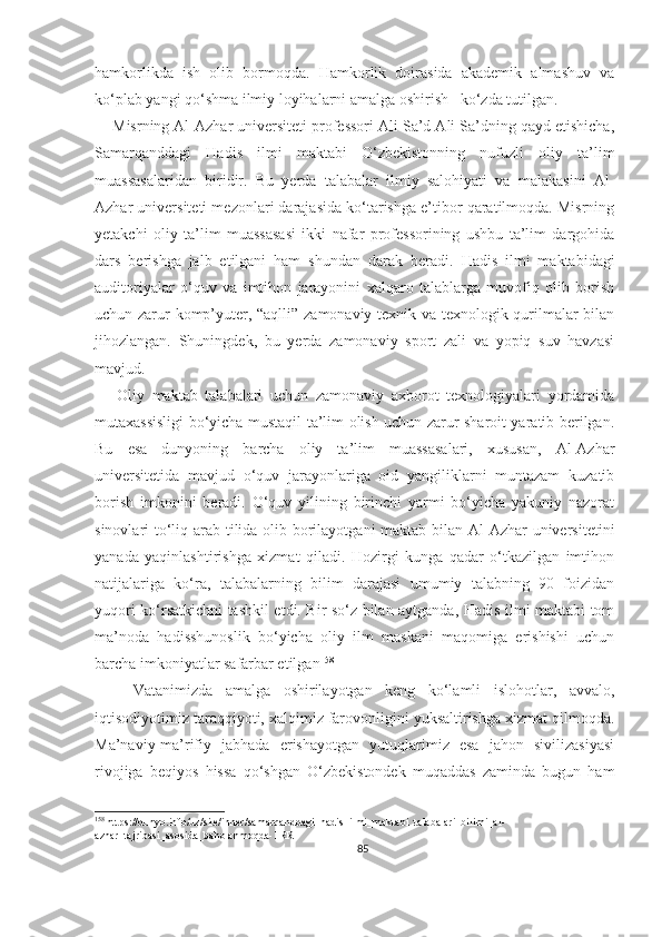 hamkorlikda   ish   olib   bormoqda.   Hamkorlik   doirasida   akademik   almashuv   va
ko‘plab yangi qo‘shma ilmiy loyihalarni amalga oshirish     ko‘zda tutilgan.  
    Misrning Al-Azhar universiteti professori Ali Sa’d Ali Sa’dning qayd etishicha,
Samarqanddagi   Hadis   ilmi   maktabi   O‘zbekistonning   nufuzli   oliy   ta’lim
muassasalaridan   biridir.   Bu   yerda   talabalar   ilmiy   salohiyati   va   malakasini   Al-
Azhar universiteti mezonlari darajasida ko‘tarishga e’tibor qaratilmoqda. Misrning
yetakchi   oliy   ta’lim   muassasasi   ikki   nafar   professorining   ushbu   ta’lim   dargohida
dars   berishga   jalb   etilgani   ham   shundan   darak   beradi.   Hadis   ilmi   maktabidagi
auditoriyalar   o‘quv   va   imtihon   jarayonini   xalqaro   talablarga   muvofiq   olib   borish
uchun zarur komp’yuter, “aqlli” zamonaviy texnik va texnologik qurilmalar bilan
jihozlangan.   Shuningdek,   bu   yerda   zamonaviy   sport   zali   va   yopiq   suv   havzasi
mavjud.
      Oliy   maktab   talabalari   uchun   zamonaviy   axborot   texnologiyalari   yordamida
mutaxassisligi bo‘yicha mustaqil ta’lim olish uchun zarur sharoit yaratib berilgan.
Bu   esa   dunyoning   barcha   oliy   ta’lim   muassasalari,   xususan,   Al-Azhar
universitetida   mavjud   o‘quv   jarayonlariga   oid   yangiliklarni   muntazam   kuzatib
borish   imkonini   beradi.   O‘quv   yilining   birinchi   yarmi   bo‘yicha   yakuniy   nazorat
sinovlari to‘liq arab tilida olib borilayotgani  maktab bilan Al-Azhar  universitetini
yanada   yaqinlashtirishga   xizmat   qiladi.   Hozirgi   kunga   qadar   o‘tkazilgan   imtihon
natijalariga   ko‘ra,   talabalarning   bilim   darajasi   umumiy   talabning   90   foizidan
yuqori ko‘rsatkichni tashkil etdi. Bir so‘z bilan aytganda, Hadis ilmi maktabi tom
ma’noda   hadisshunoslik   bo‘yicha   oliy   ilm   maskani   maqomiga   erishishi   uchun
barcha imkoniyatlar safarbar etilgan 158
      Vatanimizda   amalga   oshirilayotgan   keng   ko‘lamli   islohotlar,   avvalo,
iqtisodiyotimiz taraqqiyoti, xalqimiz farovonligini yuksaltirishga xizmat qilmoqda.
Ma’naviy-ma’rifiy   jabhada   erishayotgan   yutuqlarimiz   esa   jahon   sivilizasiyasi
rivojiga   beqiyos   hissa   qo‘shgan   O‘zbekistondek   muqaddas   zaminda   bugun   ham
158
 https://dunyo.info/uz/site/inner/samarqanddagi_hadis_ilmi_maktabi_talabalari_bilimi_al-
azhar_tajribasi_asosida_baholanmoqda-1RR
85 