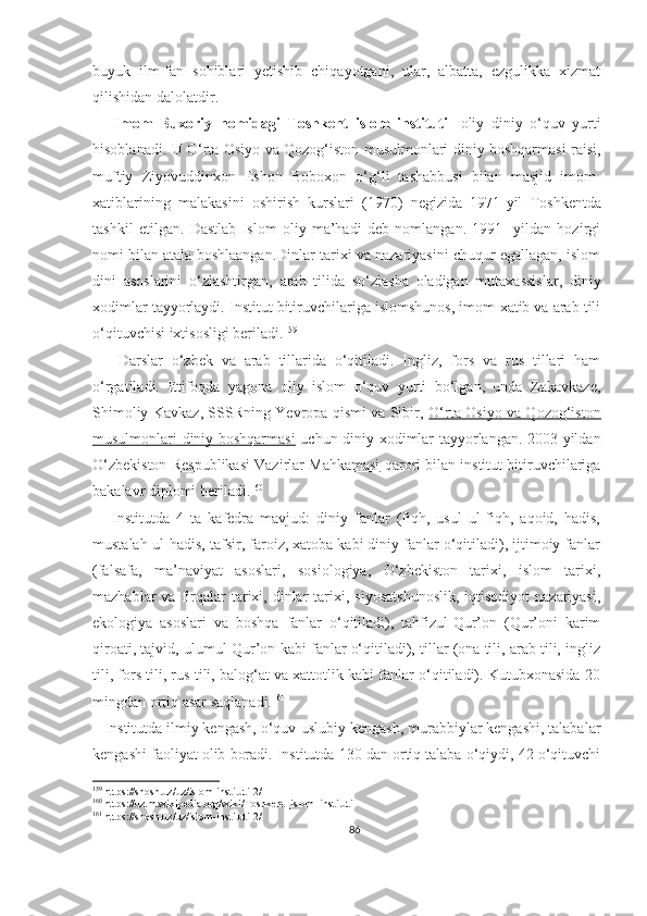 buyuk   ilm-fan   sohiblari   yetishib   chiqayotgani,   ular,   albatta,   ezgulikka   xizmat
qilishidan dalolatdir.
      Imom   Buxoriy   nomidagi   Toshkent   islom   instituti -   oliy   diniy   o‘quv   yurti
hisoblanadi. U   O‘rta Osiyo va Qozog‘iston musulmonlari diniy boshqarmasi raisi,
muftiy   Ziyovuddinxon   Eshon   Boboxon   o‘g‘li   tashabbusi   bilan   masjid   imom-
xatiblarining   malakasini   oshirish   kurslari   (1970)   negizida   1971 - yil   Toshkentda
tashkil   etilgan.   Dastlab   Islom   oliy   ma’hadi   deb   nomlangan.   1991-   yildan   hozirgi
nomi bilan atala boshlaangan.Dinlar tarixi va nazariyasini chuqur egallagan, islom
dini   asoslarini   o‘zlashtirgan,   arab   tilida   so‘zlasha   oladigan   mutaxassislar,   diniy
xodimlar tayyorlaydi.  Institut bitiruvchilariga islomshunos, imom-xatib va arab tili
o‘qituvchisi ixtisosligi beriladi. 159
      Darslar   o‘zbek   va   arab   tillarida   o‘qitiladi.   Ingliz,   fors   va   rus   tillari   ham
o‘rgatiladi.   Ittifoqda   yagona   oliy   islom   o‘quv   yurti   bo‘lgan,   unda   Zakavkaze,
Shimoliy Kavkaz, SSSRning Yevropa qismi va Sibir,   O‘rta Osiyo va Qozog‘iston
musulmonlari diniy boshqarmasi   uchun diniy xodimlar tayyorlangan. 2003-yildan
O‘zbekiston Respublikasi Vazirlar Mahkamasi  qarori bilan institut bitiruvchilariga
bakalavr diplomi beriladi. 160
      Institutda   4   ta   kafedra   mavjud:   diniy   fanlar   (fiqh,   usul   ul-fiqh,   aqoid,   hadis,
mustalah-ul-hadis, tafsir, faroiz, xatoba kabi diniy fanlar o‘qitiladi), ijtimoiy fanlar
(falsafa,   ma’naviyat   asoslari,   sosiologiya,   O‘zbekiston   tarixi,   islom   tarixi,
mazhablar   va  firqalar   tarixi,  dinlar  tarixi,  siyosatshunoslik,  iqtisodiyot  nazariyasi,
ekologiya   asoslari   va   boshqa   fanlar   o‘qitiladi),   tahfizul-Qur’on   (Qur’oni   karim
qiroati, tajvid, ulumul-Qur’on kabi fanlar o‘qitiladi), tillar (ona tili, arab tili, ingliz
tili, fors tili, rus tili, balog‘at va xattotlik kabi fanlar o‘qitiladi). Kutubxonasida 20
mingdan ortiq asar saqlanadi. 161
   Institutda ilmiy kengash, o‘quv-uslubiy kengash, murabbiylar kengashi, talabalar
kengashi faoliyat olib boradi. Institutda 130 dan ortiq talaba o‘qiydi, 42 o‘qituvchi
159
 https://shosh.uz/uz/islom-instituti-2/
160
 https://uz.m.wikipedia.org/wiki/Toshkent_islom_instituti
161
 https://shosh.uz/uz/islom-instituti-2/
86 