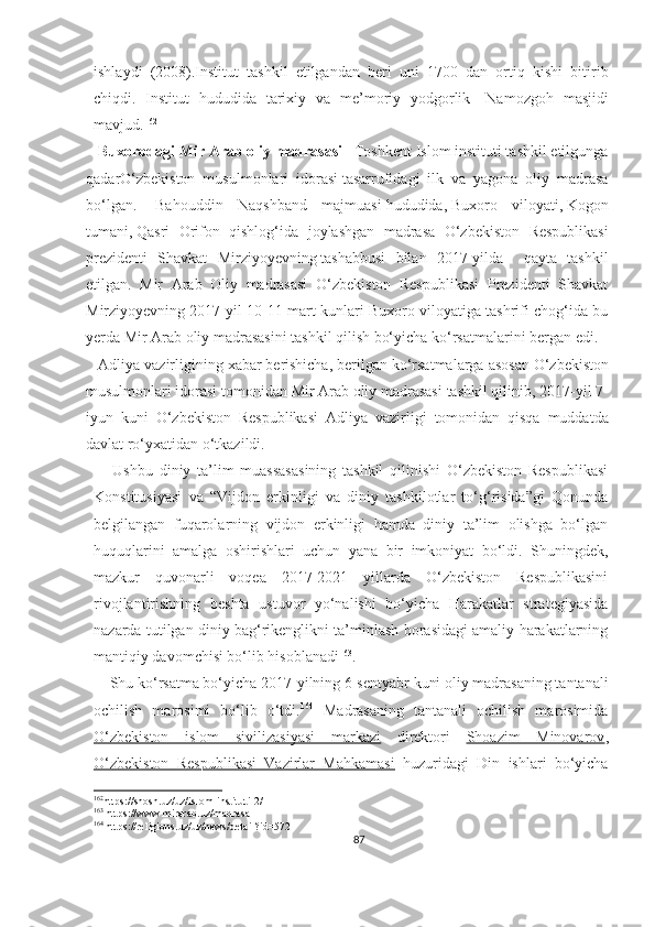 ishlaydi   (2008).Institut   tashkil   etilgandan   beri   uni   1700   dan   ortiq   kishi   bitirib
chiqdi.   Institut   hududida   tarixiy   va   me’moriy   yodgorlik-   Namozgoh   masjidi
mavjud. 162
   Buxorodagi Mir Arab oliy madrasasi  -   Toshkent Islom instituti tashkil etilgunga
qadar O‘zbekiston   musulmonlari   idorasi   tasarrufidagi   ilk   va   yagona   oliy   madrasa
bo‘lgan.     Bahouddin   Naqshband   majmuasi   hududida,   Buxoro   viloyati ,   Kogon
tumani ,   Qasri   Orifon   qishlog‘ida   joylashgan   madrasa   O‘zbekiston   Respublikasi
prezidenti   Shavkat   Mirziyoyevning   tashabbusi   bilan   2017-yilda     qayta   tashkil
etilgan.   Mir   Arab   Oliy   madrasasi   O‘zbekiston   Respublikasi   Prezidenti   Shavkat
Mirziyoyevning 2017-yil 10-11-mart kunlari Buxoro viloyatiga tashrifi chog‘ida bu
yerda Mir Arab oliy madrasasini tashkil qilish bo‘yicha ko‘rsatmalarini bergan edi.
    Adliya   vazirligining   xabar   berishicha ,  berilgan   ko ‘ rsatmalarga   asosan   O ‘ zbekiston
musulmonlari   idorasi   tomonidan   Mir   Arab   oliy   madrasasi   tashkil   qilinib , 2017- yil  7-
iyun   kuni   O ‘ zbekiston   Respublikasi   Adliya   vazirligi   tomonidan   qisqa   muddatda
davlat   ro ‘ yxatidan   o ‘ tkazildi .
      Ushbu   diniy   ta’lim   muassasasining   tashkil   qilinishi   O‘zbekiston   Respublikasi
Konstitusiyasi   va   “Vijdon   erkinligi   va   diniy   tashkilotlar   to‘g‘risida”gi   Qonunda
belgilangan   fuqarolarning   vijdon   erkinligi   hamda   diniy   ta’lim   olishga   bo‘lgan
huquqlarini   amalga   oshirishlari   uchun   yana   bir   imkoniyat   bo‘ldi.   Shuningdek,
mazkur   quvonarli   voqea   2017-2021   yillarda   O‘zbekiston   Respublikasini
rivojlantirishning   beshta   ustuvor   yo‘nalishi   bo‘yicha   Harakatlar   strategiyasida
nazarda tutilgan diniy bag‘rikenglikni ta’minlash borasidagi amaliy harakatlarning
mantiqiy davomchisi bo‘lib hisoblanadi 163
.
     Shu ko‘rsatma bo‘yicha 2017-yilning 6-sentyabr kuni oliy madrasaning tantanali
ochilish   marosimi   bo‘lib   o‘tdi. 164
  Madrasaning   tantanali   ochilish   marosimida
O‘zbekiston   islom   sivilizasiyasi   markazi   direktori   Shoazim   Minovarov ,
O‘zbekiston   Respublikasi   Vazirlar   Mahkamasi   huzuridagi   Din   ishlari   bo‘yicha
162
https://shosh.uz/uz/islom-instituti-2/
163
 https://www.mirarab.uz/madrasa
164
 https://religions.uz/uz/news/detail?id=572
87 