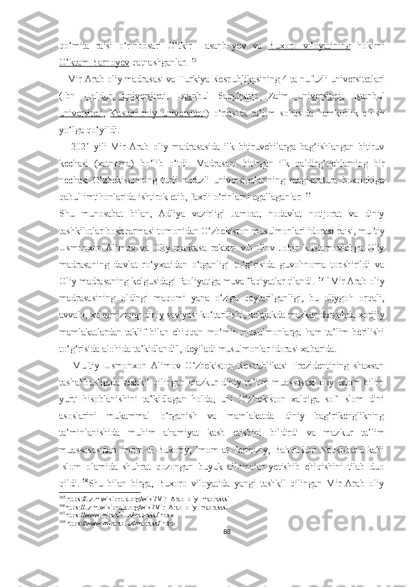 qo‘mita   raisi   o‘rinbosari   O‘tkir   Hasanboyev   va   Buxoro   viloyatining   hokimi
O‘ktam Barnoyev   qatnashganlar. 165
   Mir Arab oliy madrasasi va  Turkiya Respublikasining  4 ta nufuzli universitetlari
( Ibn   Haldun   universiteti ,   Istanbul   Sabahattin   Zaim   universiteti ,   Istanbul
universiteti ,   Kastamoniy   universiteti )   o‘rtasida   ta’lim   sohasida   hamkorlik   qilish
yo‘lga qo‘yildi.
      2021-yili   Mir   Arab   oliy   madrasasida   ilk   bitiruvchilarga   bag‘ishlangan   bitiruv
kechasi   (xatnoma)   bo‘lib   o‘tdi.   Madrasani   bitirgan   ilk   qaldirg‘ochlarning   bir
nechasi   O‘zbekistonning   turli   nufuzli   universitetlarining   magistratura   bosqichiga
qabul imtihonlarida ishtirok etib, faxrli o‘rinlarni egallaganlar. 166
Shu   munosabat   bilan,   Adliya   vazirligi   Jamoat,   nodavlat   notijorat   va   diniy
tashkilotlar boshqarmasi tomonidan O‘zbekiston musulmonlari idorasi raisi, muftiy
Usmonxon   Alimov   va   Oliy   madrasa   rektori   v.b   Elov   Jobir   Rustamovichga   Oliy
madrasaning   davlat   ro‘yxatidan   o‘tganligi   to‘g‘risida   guvohnoma   topshirildi   va
Oliy madrasaning kelgusidagi faoliyatiga muvaffaqiyatlar tilandi. 167
 "Mir Arab oliy
madrasasining   oldingi   maqomi   yana   o‘ziga   qaytarilganligi,   bu   oliygoh   orqali,
avvalo, xalqimizning diniy saviyasi ko‘tarilishi, kelajakda mazkur dargohda xorijiy
mamlakatlardan   taklif   bilan   chiqqan   mo‘min-musulmonlarga   ham   ta’lim   berilishi
to‘g‘risida alohida ta’kidlandi", deyiladi musulmonlar idorasi xabarida.
      Muftiy   Usmonxon   Alimov   O‘zbekiston   Respublikasi   Prezidentining   shaxsan
tashabbusligida   tashkil   qilingan   mazkur   diniy   ta’lim   muassasasi   oliy   Islom   bilim
yurti   hisoblanishini   ta’kidlagan   holda,   uni   O‘zbekiston   xalqiga   sof   Islom   dini
asoslarini   mukammal   o‘rganish   va   mamlakatda   diniy   bag‘rikenglikning
ta’minlanishida   muhim   ahamiyat   kasb   etishini   bildirdi   va   mazkur   ta’lim
muassasasidan   Imom   al-Buxoriy,   Imom   at-Termiziy,   Bahouddin   Naqshband   kabi
Islom   olamida   shuhrat   qozongan   buyuk   allomalar   yetishib   chiqishini   tilab   duo
qildi. 168
Shu   bilan   birga,   Buxoro   viloyatida   yangi   tashkil   qilingan   Mir   Arab   oliy
165
 https://uz.m.wikipedia.org/wiki/Mir_Arab_oliy_madrasasi
166
https://uz.m.wikipedia.org/wiki/Mir_Arab_oliy_madrasasi
167
https://www.mirarab.uz/madrasa/index
168
 https://www.mirarab.uz/madrasa/index
88 