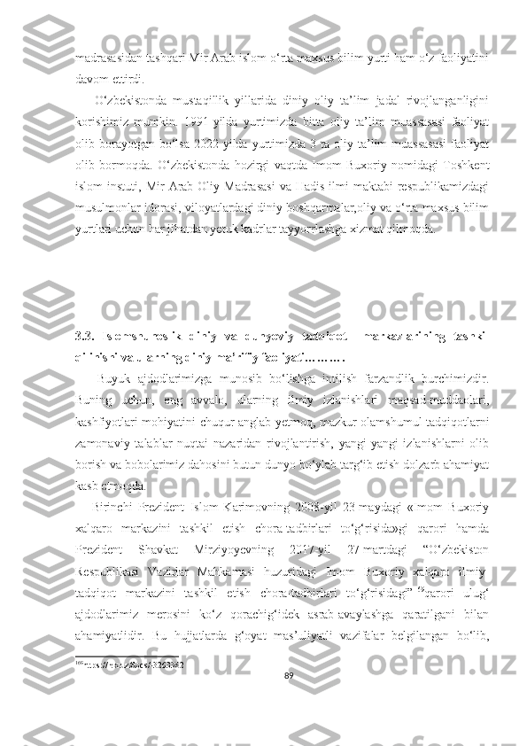 madrasasidan tashqari Mir Arab islom o‘rta maxsus bilim yurti ham o‘z faoliyatini
davom ettirdi.
      O‘zbekistonda   mustaqillik   yillarida   diniy   oliy   ta’lim   jadal   rivojlanganligini
korishimiz   mumkin.   1991-yilda   yurtimizda   bitta   oliy   ta’lim   muassasasi   faoliyat
olib  borayotgan  bo‘lsa   2022-yilda  yurtimizda   3  ta  oliy  ta’lim  muassasasi  faoliyat
olib   bormoqda.   O‘zbekistonda   hozirgi   vaqtda   Imom   Buxoriy   nomidagi   Toshkent
islom   instuti,  Mir   Arab  Oliy Madrasasi  va  Hadis  ilmi  maktabi  respublikamizdagi
musulmonlar idorasi, viloyatlardagi diniy boshqarmalar,oliy va o‘rta maxsus bilim
yurtlari uchun har jihatdan yetuk kadrlar tayyorrlashga xizmat qilmoqda. 
3.3.   Islomshunoslik   diniy   va   dunyoviy   tadqiqot     markazlarining   tashkil
qilinishi va ularning diniy ma’rifiy faoliyati……….
      Buyuk   ajdodlarimizga   munosib   bo‘lishga   intilish   farzandlik   burchimizdir.
Buning   uchun,   eng   avvalo,   ularning   ilmiy   izlanishlari   maqsad-muddaolari,
kashfiyotlari mohiyatini chuqur anglab yetmoq, mazkur olamshumul tadqiqotlarni
zamonaviy   talablar   nuqtai   nazaridan   rivojlantirish,   yangi-yangi   izlanishlarni   olib
borish va bobolarimiz dahosini butun dunyo bo‘ylab targ‘ib etish dolzarb ahamiyat
kasb etmoqda.
      Birinchi   Prezident   Islom   Karimovning   2008-yil   23-maydagi   «Imom   Buxoriy
xalqaro   markazini   tashkil   etish   chora-tadbirlari   to‘g‘risida»gi   qarori   hamda
Prezident   Shavkat   Mirziyoyevning   2017-yil   27-martdagi   “O‘zbekiston
Respublikasi   Vazirlar   Mahkamasi   huzuridagi   Imom   Buxoriy   xalqaro   ilmiy-
tadqiqot   markazini   tashkil   etish   chora-tadbirlari   to‘g‘risidagi” 169
qarori   ulug‘
ajdodlarimiz   merosini   ko‘z   qorachig‘idek   asrab-avaylashga   qaratilgani   bilan
ahamiyatlidir.   Bu   hujjatlarda   g‘oyat   mas’uliyatli   vazifalar   belgilangan   bo‘lib,
169
https://lex.uz/docs/-3263382
89 