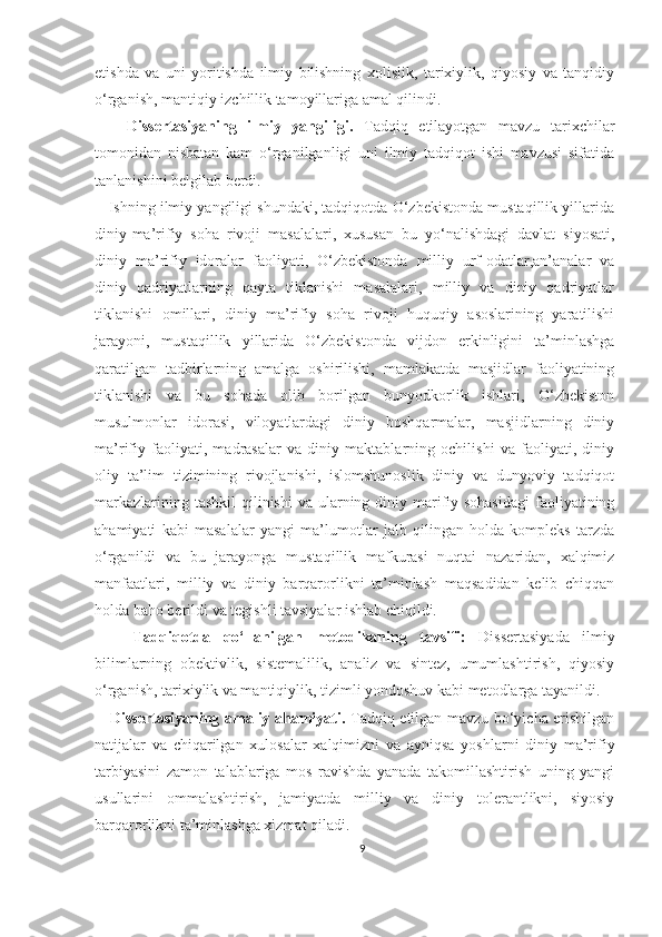 etishda   va   uni   yoritishda   ilmiy   bilishning   xolislik,   tarixiylik,   qiyosiy   va   tanqidiy
o‘rganish, mantiqiy izchillik tamoyillariga amal qilindi. 
      Dissertasiyaning   ilmiy   yangiligi.   Tadqiq   etilayotgan   mavzu   tarixchilar
tomonidan   nisbatan   kam   o‘rganilganligi   uni   ilmiy   tadqiqot   ishi   mavzusi   sifatida
tanlanishini belgilab berdi.
    Ishning ilmiy yangiligi shundaki, tadqiqotda O‘zbekistonda mustaqillik yillarida
diniy-ma’rifiy   soha   rivoji   masalalari,   xususan   bu   yo‘nalishdagi   davlat   siyosati,
diniy   ma’rifiy   idoralar   faoliyati,   O‘zbekistonda   milliy   urf-odatlar,an’analar   va
diniy   qadriyatlarning   qayta   tiklanishi   masalalari,   milliy   va   diniy   qadriyatlar
tiklanishi   omillari,   diniy   ma’rifiy   soha   rivoji   huquqiy   asoslarining   yaratilishi
jarayoni,   mustaqillik   yillarida   O‘zbekistonda   vijdon   erkinligini   ta’minlashga
qaratilgan   tadbirlarning   amalga   oshirilishi,   mamlakatda   masjidlar   faoliyatining
tiklanishi   va   bu   sohada   olib   borilgan   bunyodkorlik   ishlari,   O‘zbekiston
musulmonlar   idorasi,   viloyatlardagi   diniy   boshqarmalar,   masjidlarning   diniy
ma’rifiy   faoliyati,   madrasalar   va   diniy   maktablarning   ochilishi   va   faoliyati,   diniy
oliy   ta’lim   tizimining   rivojlanishi,   islomshunoslik   diniy   va   dunyoviy   tadqiqot
markazlarining tashkil  qilinishi  va ularning diniy marifiy sohasidagi  faoliyatining
ahamiyati   kabi   masalalar   yangi   ma’lumotlar   jalb   qilingan   holda   kompleks   tarzda
o‘rganildi   va   bu   jarayonga   mustaqillik   mafkurasi   nuqtai   nazaridan,   xalqimiz
manfaatlari,   milliy   va   diniy   barqarorlikni   ta’minlash   maqsadidan   kelib   chiqqan
holda baho berildi va tegishli tavsiyalar ishlab chiqildi.
      Tadqiqotda   qo‘llanilgan   metodikaning   tavsifi:   Dissertasiyada   ilmiy
bilimlarning   obektivlik,   sistemalilik,   analiz   va   sintez,   umumlashtirish,   qiyosiy
o‘rganish, tarixiylik va mantiqiylik, tizimli yondoshuv kabi metodlarga tayanildi.
     Dissertasiyaning amaliy ahamiyati.   Tadqiq etilgan mavzu bo‘yicha erishilgan
natijalar   va   chiqarilgan   xulosalar   xalqimizni   va   ayniqsa   yoshlarni   diniy   ma’rifiy
tarbiyasini   zamon   talablariga   mos   ravishda   yanada   takomillashtirish   uning   yangi
usullarini   ommalashtirish,   jamiyatda   milliy   va   diniy   tolerantlikni,   siyosiy
barqarorlikni ta’minlashga xizmat qiladi.
9 