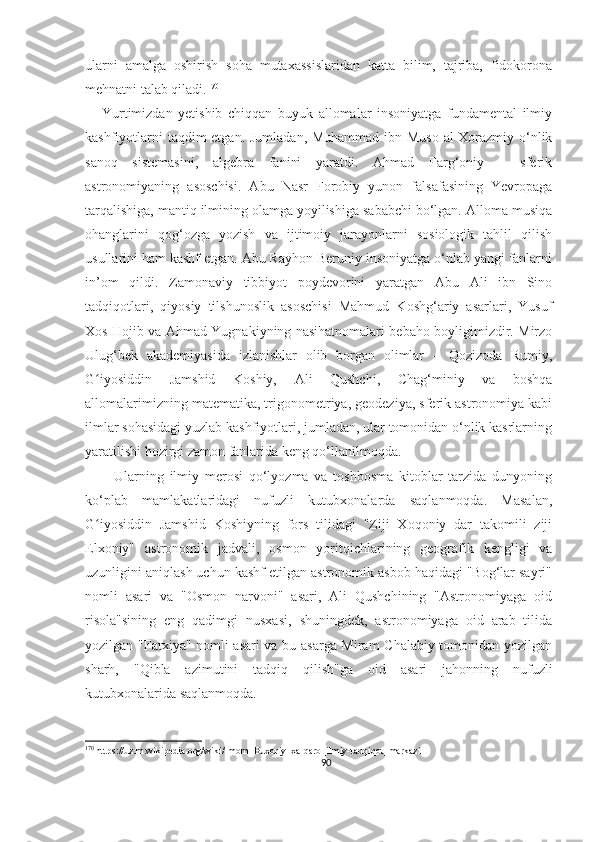 ularni   amalga   oshirish   soha   mutaxassislaridan   katta   bilim,   tajriba,   fidokorona
mehnatni talab qiladi. 170
      Yurtimizdan   yetishib   chiqqan   buyuk   allomalar   insoniyatga   fundamental   ilmiy
kashfiyotlarni  taqdim  etgan. Jumladan, Muhammad ibn Muso al-Xorazmiy o‘nlik
sanoq   sistemasini,   algebra   fanini   yaratdi.   Ahmad   Farg‘oniy   –   sferik
astronomiyaning   asoschisi.   Abu   Nasr   Forobiy   yunon   falsafasining   Yevropaga
tarqalishiga, mantiq ilmining olamga yoyilishiga sababchi bo‘lgan. Alloma musiqa
ohanglarini   qog‘ozga   yozish   va   ijtimoiy   jarayonlarni   sosiologik   tahlil   qilish
usullarini ham kashf etgan. Abu Rayhon Beruniy insoniyatga o‘nlab yangi fanlarni
in’om   qildi.   Zamonaviy   tibbiyot   poydevorini   yaratgan   Abu   Ali   ibn   Sino
tadqiqotlari,   qiyosiy   tilshunoslik   asoschisi   Mahmud   Koshg‘ariy   asarlari,   Yusuf
Xos Hojib va Ahmad Yugnakiyning nasihatnomalari bebaho boyligimizdir. Mirzo
Ulug‘bek   akademiyasida   izlanishlar   olib   borgan   olimlar   –   Qozizoda   Rumiy,
G iyosiddin   Jamshid   Koshiy,   Ali   Qushchi,   Chag‘miniy   va   boshqaʻ
allomalarimizning matematika, trigonometriya, geodeziya, sferik astronomiya kabi
ilmlar sohasidagi yuzlab kashfiyotlari, jumladan, ular tomonidan o‘nlik kasrlarning
yaratilishi hozirgi zamon fanlarida keng qo‘llanilmoqda.
          Ularning   ilmiy   merosi   qo‘lyozma   va   toshbosma   kitoblar   tarzida   dunyoning
ko‘plab   mamlakatlaridagi   nufuzli   kutubxonalarda   saqlanmoqda.   Masalan,
G iyosiddin   Jamshid   Koshiyning   fors   tilidagi   "Ziji   Xoqoniy   dar   takomili   ziji
ʻ
Elxoniy"   astronomik   jadvali,   osmon   yoritqichlarining   geografik   kengligi   va
uzunligini aniqlash uchun kashf etilgan astronomik asbob haqidagi "Bog‘lar sayri"
nomli   asari   va   "Osmon   narvoni"   asari,   Ali   Qushchining   "Astronomiyaga   oid
risola"sining   eng   qadimgi   nusxasi,   shuningdek,   astronomiyaga   oid   arab   tilida
yozilgan "Fatxiya" nomli asari va bu asarga Miram Chalabiy tomonidan yozilgan
sharh,   "Qibla   azimutini   tadqiq   qilish"ga   oid   asari   jahonning   nufuzli
kutubxonalarida saqlanmoqda.
170
 https://uz.m.wikipedia.org/wiki/Imom_Buxoriy_xalqaro_ilmiy-tadqiqot_markazi
90 