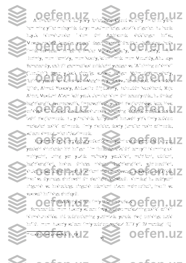         Allomalarimiz   nainki   dunyoviy   fanlar,   balki   e’tiqod   va   diniy   ilmlar   bo‘yicha
ham   ming   yillar   mobaynida   dunyo   musulmonlariga   ustozlik   qilganlar.   Bu   haqda
buyuk   islomshunoslar   "Islom   dini   Arabistonda   shakllangan   bo‘lsa,
Movarounnahrda   kamolga   yetgan"   degan   fikrni   bildiradilar.   Darhaqiqat,   hadis
ilmida   peshqadam   bo‘lgan   allomalar   Mahkul   Nasafiy,   Imom   Buxoriy,   Imom
Dorimiy, Imom Termiziy, Imom Nasoiy, kalom ilmida Imom Moturidiy, Abu Lays
Samarqandiy, arab tili grammatikasi qoidalarini yaratgan va "Allohning qo‘shnisi"
("Jorulloh")   degan   yuksak   e’tirofga   sazovor   bo‘lgan   Mahmud   Zamaxshariy,
faqihlar   yetakchisi   Burhoniddin   Marg‘inoniy,   tasavvufda   esa   Said   Burhoniddin
Qilich,   Ahmad   Yassaviy,   Abduxoliq   G ijduvoniy,   Bahouddin   Naqshband,   Xojaʻ
Ahror, Maxdumi  A’zam kabi  yetuk ulamolar islom  dini taraqqiyotida, bu dindagi
bag‘rikenglik,   insonparvarlik,   ilmparvarlik   g‘oyalarini   rivojlantirishga   katta   hissa
qo‘shgan 171
.   Bugungi   kunda   islomshunoslik   jahonning   ko‘pgina   mamlakatlarida
izchil   rivojlanmoqda.   Bu   yo‘nalishda   faoliyat   olib   boruvchi   yirik   ilmiy-tadkiqot
markazlari   tashkil   etilmoqda.   Ilmiy   risolalar,   davriy   jurnallar   nashr   etilmoqda,
xalqaro simpoziumlar o‘tkazilmoqda.
      Dunyo ma’rifiy islomning bunyodkorlik mohiyatini anglab yetmoqda. Islomda
yetakchi   shiorlardan   biri   bo‘lgan   "Ilm   ibodatdan   afzaldir"   tamoyili   islomning   asl
mohiyatini,   uning   yer   yuzida   ma’naviy   yetuklikni,   ma’rifatni,   adolatni,
bag‘rikenglikni,   boshqa   dinlarga   nisbatan   bag‘rikenglikni,   sabr-toqatlikni,
shukronalikni   targ‘ib   etuvchi,   insonlarni   mehr-muruvvatga,   saxovatga,   ezgulikka,
insof   va   diyonatga   chorlovchi   din   ekanligini   ko‘rsatadi.   Islomdagi   bu   qadriyatni
o‘rganish   va   boshqalarga   o‘rgatish   odamlarni   o‘zaro   mehr-oqibatli,   insofli   va
saxovatli bo‘lishga chorlaydi.
                       Imom Buxoriy xalqaro ilmiy-tadqiqot markazi.
     Samarqandda Imom Buxoriy xalqaro ilmiy-tadqiqot markazining tashkil etilishi
islomshunoslikka   oid   tadqiqotlarning   yurtimizda   yanada   rivoj   topishiga   turtki
bo‘ldi.   Imom   Buxoriy   xalqaro   ilmiy-tadqiqot   markazi   2017-yil   27-martdagi   PQ-
171
 https://religions.uz/news/detail?id=650
91 