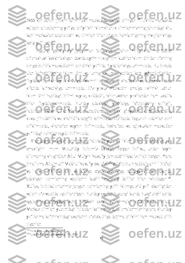 2855-son qarori ijrosini ta’minlash maqsadida tashkil qilingan 172
. Ushbu markazda
xalqaro aloqalarning yo‘lga qo‘yilishi islomshunos olimlarimizning jahondagi shu
kabi   markazlar   tadqiqotchi   va  olimlari  bilan  o‘zaro  hamkorligining  rivojlanishiga
keng yo‘l ochdi. 
      Bugungi   geosiyosiy   jarayonlar   faollashgan,   jahon   miqyosida   manfaatlar
to‘qnashuvi keskinlashgan davrda ayrim nosog‘lom kuchlar islom dinidan o‘zining
tor geopolitik maqsadlarini qondirish yo‘lida foydalanishga urinmoqda. Bu borada
ular   ko‘pchilikning   islom   dini   va   uning   asl   mohiyatidan   kam   xabardorligidan
foydalanib,   bunday   kishilarga   islomni   tajovuzkor,   shafqasiz   va   agressiv   kuch
sifatida   ko‘rsatishga   urinmoqda.   O‘z   yovuz   maqsadini   amalga   oshirish   uchun
islom   dini   haqidagi   bilimi   sayoz,   soddadil,   ishonuvchan   yoshlardan   ham   ustalik
bilan   foydalanishmoqda.   Bunday   adashgan   yoshlarga   "e’tiqodning   sofligi",
"adolatni   tiklash",   "kofirlar   va   murtadlarni   jazolash"   g‘oyalari   ostida   jangarilik,
soxta   jihodchilik   va   shahidlik   targ‘ib   etilmoqda.   Oqibatda   begunoh   odamlar   qoni
to‘kilmoqda,   shaharlar   vayron   bo‘lmoqda,   beshafqat   va   tajovuzkor   maqsadlar
yo‘lidagi oqimlar paydo bo‘lmoqda.
     Shunday tajovuzkor oqimlarning halokatli yo‘li asl islom dinining tabiatiga xos
emasligini   Imom   Moturidiy   bobomiz   asoslab   bergan   bo‘lsa,   undan   keyin
allomaning shogirdlari Abul Mu’yin Nasafiy jamoatchilikka izohlab bergan. Yana
bir alloma Abulmuti’ Makhul Nasafiy esa o‘zining "Kitobu-r-radd ala ahli-l-bid’ati
va-l-ahvo"   ("Bid’at   ahli   va   ularga   ergashuvchilarga   raddiya   kitobi")   asarida
adashgan   oqimlarning   xatolarini   kuchli   mantiqiy   dalillar   bilan   isbotlagan 173
.
Xullas,   bobokalonlarimiz   jangari   oqimlarning   yo‘li   islomga   zid   yo‘l   ekanligidan
xalqni o‘z vaqtida ogohlantirgan. Bunday asarlar bugungi kunda buzg‘unchi aqida
egalarining   g‘oyasiga   zarba   beruvchi   asosli   qo‘llanmalar   bo‘lib   xizmat   qiladi.
Markaz olimlari yuqoridagi holatdan kelib chiqib, allomalarimizning ana shunday
yo‘llanma ko‘rinishidagi asarlarini o‘zbek tiliga tarjima qilishni ham maqsad qilib
olganlar.
172
 https://lex.uz/docs/-3263382
173
https://religions.uz/news/detail?id=650
92 