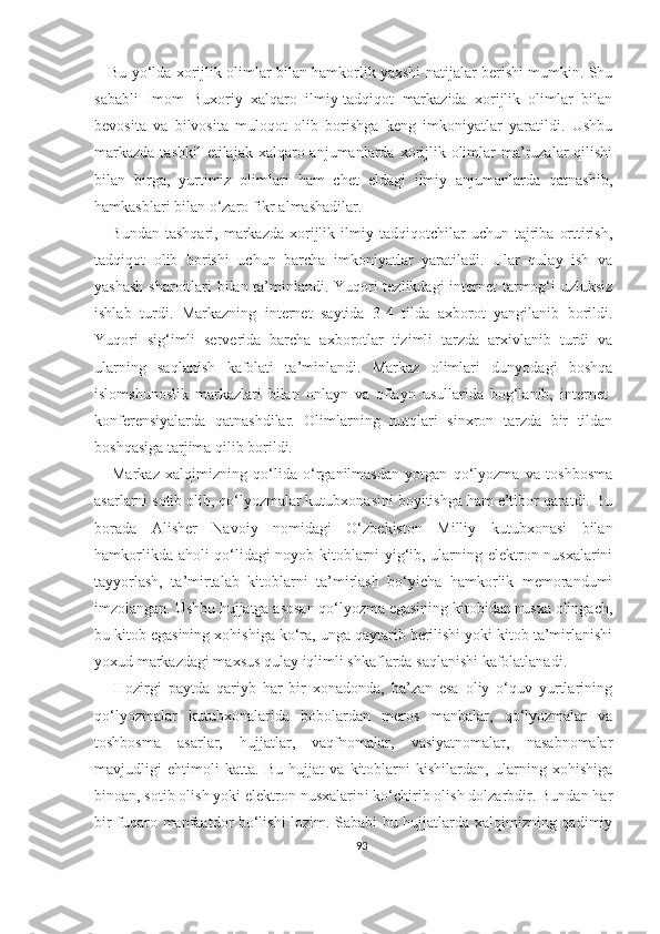      Bu yo‘lda xorijlik olimlar bilan hamkorlik yaxshi natijalar berishi mumkin. Shu
sababli   Imom   Buxoriy   xalqaro   ilmiy-tadqiqot   markazida   xorijlik   olimlar   bilan
bevosita   va   bilvosita   muloqot   olib   borishga   keng   imkoniyatlar   yaratildi.   Ushbu
markazda  tashkil  etilajak  xalqaro anjumanlarda xorijlik olimlar  ma’ruzalar  qilishi
bilan   birga,   yurtimiz   olimlari   ham   chet   eldagi   ilmiy   anjumanlarda   qatnashib,
hamkasblari bilan o‘zaro fikr almashadilar.
      Bundan   tashqari,   markazda   xorijlik   ilmiy   tadqiqotchilar   uchun   tajriba   orttirish,
tadqiqot   olib   borishi   uchun   barcha   imkoniyatlar   yaratiladi.   Ular   qulay   ish   va
yashash sharoitlari bilan ta’minlandi. Yuqori tezlikdagi  internet tarmog‘i uzluksiz
ishlab   turdi.   Markazning   internet   saytida   3-4   tilda   axborot   yangilanib   borildi.
Yuqori   sig‘imli   serverida   barcha   axborotlar   tizimli   tarzda   arxivlanib   turdi   va
ularning   saqlanish   kafolati   ta’minlandi.   Markaz   olimlari   dunyodagi   boshqa
islomshunoslik   markazlari   bilan   onlayn   va   oflayn   usullarida   bog‘lanib,   internet-
konferensiyalarda   qatnashdilar.   Olimlarning   nutqlari   sinxron   tarzda   bir   tildan
boshqasiga tarjima qilib borildi.
      Markaz   xalqimizning   qo‘lida   o‘rganilmasdan   yotgan   qo‘lyozma   va   toshbosma
asarlarni sotib olib, qo‘lyozmalar kutubxonasini boyitishga ham e’tibor qaratdi. Bu
borada   Alisher   Navoiy   nomidagi   O‘zbekiston   Milliy   kutubxonasi   bilan
hamkorlikda aholi qo‘lidagi noyob kitoblarni yig‘ib, ularning elektron nusxalarini
tayyorlash,   ta’mirtalab   kitoblarni   ta’mirlash   bo‘yicha   hamkorlik   memorandumi
imzolangan. Ushbu hujjatga asosan qo‘lyozma egasining kitobidan nusxa olingach,
bu kitob egasining xohishiga ko‘ra, unga qaytarib berilishi yoki kitob ta’mirlanishi
yoxud markazdagi maxsus qulay iqlimli shkaflarda saqlanishi kafolatlanadi.
      Hozirgi   paytda   qariyb   har   bir   xonadonda,   ba’zan   esa   oliy   o‘quv   yurtlarining
qo‘lyozmalar   kutubxonalarida   bobolardan   meros   manbalar,   qo‘lyozmalar   va
toshbosma   asarlar,   hujjatlar,   vaqfnomalar,   vasiyatnomalar,   nasabnomalar
mavjudligi   ehtimoli   katta.   Bu   hujjat   va   kitoblarni   kishilardan,   ularning   xohishiga
binoan, sotib olish yoki elektron nusxalarini ko‘chirib olish dolzarbdir. Bundan har
bir fuqaro manfaatdor bo‘lishi lozim. Sababi bu hujjatlarda xalqimizning qadimiy
93 