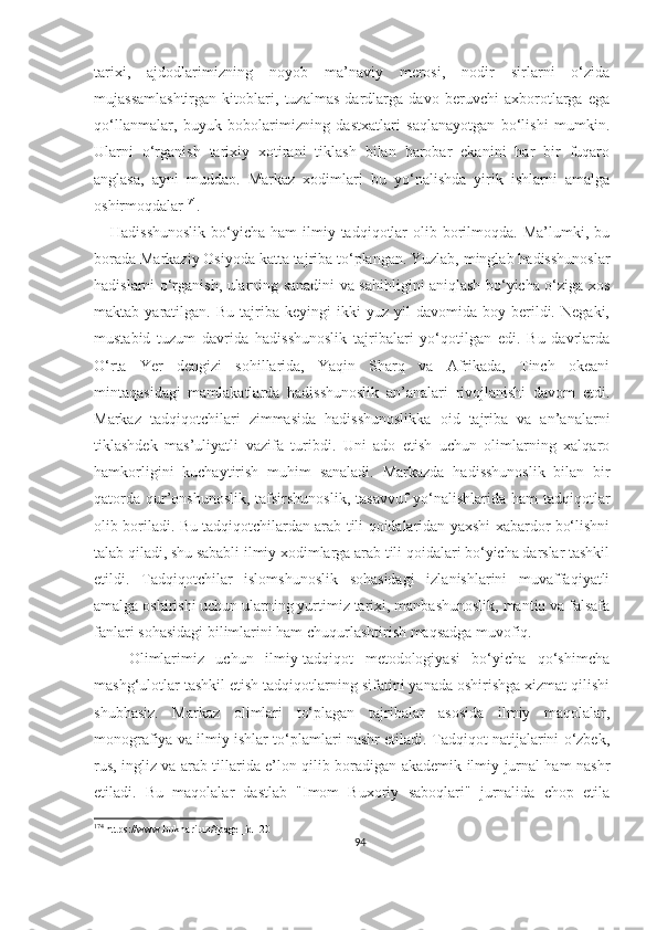 tarixi,   ajdodlarimizning   noyob   ma’naviy   merosi,   nodir   sirlarni   o‘zida
mujassamlashtirgan   kitoblari,   tuzalmas   dardlarga   davo   beruvchi   axborotlarga   ega
qo‘llanmalar,   buyuk   bobolarimizning   dastxatlari   saqlanayotgan   bo‘lishi   mumkin.
Ularni   o‘rganish   tarixiy   xotirani   tiklash   bilan   barobar   ekanini   har   bir   fuqaro
anglasa,   ayni   muddao.   Markaz   xodimlari   bu   yo‘nalishda   yirik   ishlarni   amalga
oshirmoqdalar 174
.
     Hadisshunoslik  bo‘yicha  ham  ilmiy tadqiqotlar  olib  borilmoqda.  Ma’lumki, bu
borada Markaziy Osiyoda katta tajriba to‘plangan. Yuzlab, minglab hadisshunoslar
hadislarni o‘rganish, ularning sanadini va sahihligini aniqlash bo‘yicha o‘ziga xos
maktab  yaratilgan.   Bu   tajriba   keyingi   ikki   yuz  yil   davomida  boy   berildi.   Negaki,
mustabid   tuzum   davrida   hadisshunoslik   tajribalari   yo‘qotilgan   edi.   Bu   davrlarda
O‘rta   Yer   dengizi   sohillarida,   Yaqin   Sharq   va   Afrikada,   Tinch   okeani
mintaqasidagi   mamlakatlarda   hadisshunoslik   an’analari   rivojlanishi   davom   etdi.
Markaz   tadqiqotchilari   zimmasida   hadisshunoslikka   oid   tajriba   va   an’analarni
tiklashdek   mas’uliyatli   vazifa   turibdi.   Uni   ado   etish   uchun   olimlarning   xalqaro
hamkorligini   kuchaytirish   muhim   sanaladi.   Markazda   hadisshunoslik   bilan   bir
qatorda qur’onshunoslik,  tafsirshunoslik,  tasavvuf yo‘nalishlarida ham tadqiqotlar
olib boriladi. Bu tadqiqotchilardan arab tili qoidalaridan yaxshi xabardor bo‘lishni
talab qiladi, shu sababli ilmiy xodimlarga arab tili qoidalari bo‘yicha darslar tashkil
etildi.   Tadqiqotchilar   islomshunoslik   sohasidagi   izlanishlarini   muvaffaqiyatli
amalga oshirishi uchun ularning yurtimiz tarixi, manbashunoslik, mantiq va falsafa
fanlari sohasidagi bilimlarini ham chuqurlashtirish maqsadga muvofiq.
      Olimlarimiz   uchun   ilmiy-tadqiqot   metodologiyasi   bo‘yicha   qo‘shimcha
mashg‘ulotlar tashkil etish tadqiqotlarning sifatini yanada oshirishga xizmat qilishi
shubhasiz.   Markaz   olimlari   to‘plagan   tajribalar   asosida   ilmiy   maqolalar,
monografiya va ilmiy ishlar to‘plamlari nashr etiladi. Tadqiqot natijalarini o‘zbek,
rus, ingliz va arab tillarida e’lon qilib boradigan akademik ilmiy jurnal ham nashr
etiladi.   Bu   maqolalar   dastlab   "Imom   Buxoriy   saboqlari"   jurnalida   chop   etila
174
 https://www.bukhari.uz/?page_id=20
94 