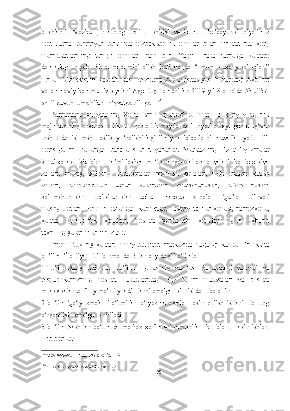 boshlandi.   Mazkur   jurnalning   tirajini   oshirish   va   hajmini   ko‘paytirish   niyatimiz
bor.   Jurnal   tahririyati   tarkibida   o‘zbekistonlik   olimlar   bilan   bir   qatorda   xorij
mamlakatlarining   taniqli   olimlari   ham   bor.   Yaqin   orada   jurnalga   xalqaro
darajadagi impakt  faktor  maqomini  olishi  kutilmoqda. “Imom Buxoriy saboqlari”
jurnali   O‘zbekiston   Respublikasi   Prezidenti   Administrasiyasi   huzuridagi   Axborot
va ommaviy kommunikasiyalari Agentligi tomonidan 2019-yil 8-aprelda № 0057-
sonli guvohnoma bilan ro‘yxatga olingan. 175
      Samarqand   viloyatining   Xo‘ja   Ismoil   qishlog‘ida   Imom   Buxoriy   yodgorlik
majmuasining chap qanotida olti gektarlik maydonda bunyod etilayotgan ulug‘vor
inshootda   islomshunoslik   yo‘nalishidagi   ilmiy   tadqiqotlarni   muvaffaqiyatli   olib
borishga   mo‘ljallangan   barcha   sharoit   yaratildi.   Markazning   o‘z   qo‘lyozmalar
kutubxonasi,   kitoblarni   ta’mirlashga   mo‘ljallangan   laboratoriyalari,   konferensiya
zallari,   muzey,   xalqaro   shartnomalar   imzolash   xonalari,   mehmonlarni   kutish
zallari,   tadqiqotchilar   uchun   kabinetlar,   hadisshunoslar,   tafsirshunoslar,
kalomshunoslar,   fiqhshunoslar   uchun   maxsus   xonalar,   Qur’on   tilovati
mashg‘ulotlari   uchun   jihozlangan   kabinetlar,   nashriyotchilar   xonasi,   namozxona,
xalqaro   hamkorlik   xonalari,   boshqa   yordamchi   xonalar   ilg‘or   axborot
texnologiyalari bilan jihozlandi.
      Imom   Buxoriy   xalqaro   ilmiy   tadqiqot   markazida   bugungi   kunda   o‘n   ikkita
bo‘lim  176
faoliyat olib bormoqda.Bular quyidagi bo‘limlar:
1-bo‘lim.Diniy   tadbirlar   bo‘limining   asosiy   vazifasi   Samarqand   viloyati   va
respublikamizning   boshqa   hududlaridagi   oliy   ta’lim   muassalari   va   boshqa
muassasalarda diniy ma’rifiy tadbirlarni amalga oshirishdan iboratdir.
2-bo‘lim.Qo‘lyozmalar   bo‘limida   qo‘lyozma   asarlar   nashr   etilish   ishlari   ularning
o‘rganilishi amalga oshiriladi.
3-bo‘lim.Nashrlar   bo‘limida   markaz   xodimlari   tomonidan   kitoblarni   nashr   ishlari
olib boriladi.
175
https://www.bukhari.uz/?page_id=119
176
 https://Joriy/uz/arxiv/uz/Buhxari.uz.
95 