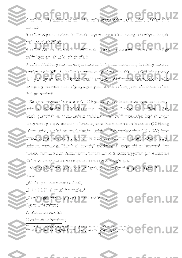 4-bo‘lim.Ilmiy tadqiqotlar bo‘limida qo‘lyozma asarlar ustida tadqiqot ishlari olib
boriladi.
5-bo‘lim.Ziyorat   turizm   bo‘limida   ziyorat   masalalari   uning   ahamiyati   haqida
ma’lumotlar beriladi.
6-bo‘lim.Axborat-kutubxona   bo‘limida   axborat-kutubxona   sohasida   amalga
oshirilayotgan ishlar ko‘rib chiqiladi.
7-bo‘lim.Tashkiliy nazorat va ijro nazorati bo‘limida markazning tashkiliy nazorati
amalga   oshiriladi.   Bu   bo‘limlar   markazning   o‘zagini   tashkil   qiladi.   Uning   asosiy
faoliyati   aynan   shu   bo‘limlar   orqali   amalga   oshirilmoqda.   Markazda   bundan
tashqari   yordamchi   rolni   o‘ynaydigan   yana   beshta   bo‘lim,   jami   o‘n   ikkita   bo‘lim
faoliyat yuritadi
   Xalqaro hamkorlik aloqalari.  2019-yil 22-iyunda Imom Buxoriy xalqaro ilmiy-
tadqiqot   markazida   “O‘zbekistondagi   qo‘lyozma   fondlari:   muhofaza   qilish,
kataloglashtirish   va   mutaxassislar   malakasini   oshirish”   mavzusiga   bag‘ishlangan
ilmiy-amaliy o‘quv seminari o‘tkazilib, unda Islom hamkorlik tashkiloti (OIS)ning
Islom   tarixi,   san’ati   va   madaniyatini   tadqiq   qilish   markazining   (IRCICA)   bosh
direktori, professor  Xolit Eren ham ishtirok etdi va Imom Buxoriy xalqaro ilmiy-
tadqiqot   markaziga   “Sahih   al-Buxoriy”   asarining   XI   asrga   oid   qo‘lyozmasi   foto
nusxasi hamda Sulton Abdulhamid tomonidan XIX asrda tayyorlangan Muqaddas
Ka’ba va uning hududi aks etgan kitob albomini sovg‘a qildi 177
. 
   Markaz 33 xalqaro tashkilot bilan hamkorlik aloqalarini yo‘lga qo‘ygan. 178
Bular:
„Al-Furqan“ islom merosi fondi;
„OXFORD“ islom ta’limi markazi;
„Cambridge“ markaziy osiyo forumi tashkiloti;
Gyote universiteti;
Al-Azhar universiteti;
Osnabruck universiteti;
177
 https://uz.m.wikipedia.org/wiki/Imom_Buxoriy_xalqaro_ilmiy-tadqiqot_markazi
178
https://uz.m.wikipedia.org/wiki/Imom_Buxoriy_xalqaro_ilmiy-tadqiqot_markazi
96 