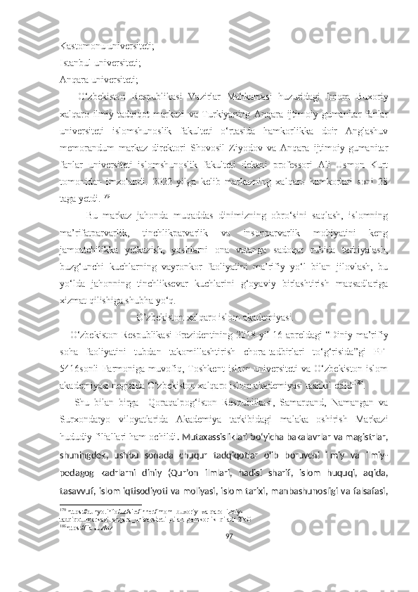 Kastomonu universiteti;
Istanbul universiteti;
Anqara universiteti; 
      O‘zbekiston   Respublikasi   Vazirlar   Mahkamasi   huzuridagi   Imom   Buxoriy
xalqaro   ilmiy-tadqiqot   markazi   va   Turkiyaning   Anqara   ijtimoiy-gumanitar   fanlar
universiteti   islomshunoslik   fakulteti   o‘rtasida   hamkorlikka   doir   Anglashuv
memorandum   markaz   direktori   Shovosil   Ziyodov   va   Anqara   ijtimoiy-gumanitar
fanlar   universiteti   islomshunoslik   fakulteti   dekani   professori   Ali   Usmon   Kurt
tomonidan   imzolandi.   2022   yilga   kelib   markazning   xalqaro   hamkorlari   soni   28
taga yetdi. 179
          Bu   markaz   jahonda   muqaddas   dinimizning   obro‘sini   saqlash,   islomning
ma’rifatparvarlik,   tinchlikparvarlik   va   insonparvarlik   mohiyatini   keng
jamoatchilikka   yetkazish,   yoshlarni   ona   vatanga   sadoqat   ruhida   tarbiyalash,
buzg‘unchi   kuchlarning   vayronkor   faoliyatini   ma’rifiy   yo‘l   bilan   jilovlash,   bu
yo‘lda   jahonning   tinchliksevar   kuchlarini   g‘oyaviy   birlashtirish   maqsadlariga
xizmat qilishiga shubha yo‘q.
                               O’zbekiston xalqaro islom akademiyasi.
     O‘zbekiston  Respublikasi  Prezidentining 2018-yil 16-apreldagi  “Diniy ma’rifiy
soha   faoliyatini   tubdan   takomillashtirish   chora-tadbirlari   to‘g‘risida”gi   PF-
5416sonli   Farmoniga   muvofiq,   Toshkent   islom   universiteti   va   O‘zbekiston   islom
akademiyasi negizida O‘zbekiston xalqaro islom akademiyasi tashkil etildi 180
.
      Shu   bilan   birga     Qoraqalpog‘iston   Respublikasi,   Samarqand,   Namangan   va
Surxondaryo   viloyatlarida   Akademiya   tarkibidagi   malaka   oshirish   Markazi
hududiy filiallari ham ochildi . Mutaxassisliklari bo‘yicha bakalavrlar va magistrlar,
shuningdek,   ushbu   sohada   chuqur   tadqiqotlar   olib   boruvchi   ilmiy   va   ilmiy-
pedagog   kadrlarni   diniy   (Qur’on   ilmlari,   hadisi   sharif,   islom   huquqi,   aqida,
tasavvuf, islom iqtisodiyoti va moliyasi, islom tarixi, manbashunosligi va falsafasi,
179
 https://dunyo.info/uz/site/inner/imom_buxoriy_xalqaro_ilmiy-
tadqiqot_markazi_anqara_universiteti_bilan_hamkorlik_qiladi-2NO
180
https://iiau.uz/oz
97 