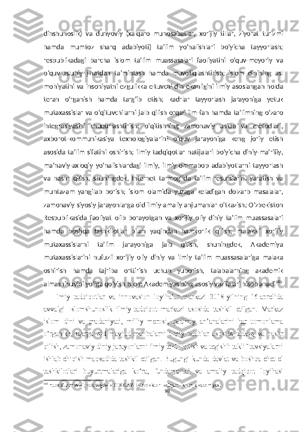 dinshunoslik)   va   dunyoviy   (xalqaro   munosabatlar,   xorijiy   tillar,   ziyorat   turizmi
hamda   mumtoz   sharq   adabiyoti)   ta’lim   yo‘nalishlari   bo‘yicha   tayyorlash;
respublikadagi   barcha   islom   ta’lim   muassasalari   faoliyatini   o‘quv-meyoriy   va
o‘quv-uslubiy   jihatdan   ta’minlash   hamda   muvofiqlashtirish;   islom   dinining   asl
mohiyatini va insoniyatni ezgulikka eltuvchi din  ekanligini ilmiy asoslangan  holda
teran   o‘rganish   hamda   targ‘ib   etish;   kadrlar   tayyorlash   jarayoniga   yetuk
mutaxassislar   va  o‘qituvchilarni jalb   qilish  orqali ilm-fan  hamda  ta’limning  o‘zaro
integrasiyasini   chuqurlashtirish;   o‘qitishning   zamonaviy   uslub   va   metodlari,
axborot-kommunikasiya   texnologiyalarini   o‘quv   jarayoniga   keng   joriy   etish
asosida   ta’lim   sifatini   oshirish;   ilmiy   tadqiqotlar   natijalari   bo‘yicha   diniy-ma’rifiy,
ma’naviy-axloqiy   yo‘nalishlardagi   ilmiy,   ilmiy-ommabop   adabiyotlarni   tayyorlash
va   nashr   qilish,   shuningdek,   Internet   tarmog‘ida   ta’lim   resurslarini   yaratish   va
muntazam   yangilab   borish;   islom   olamida   yuzaga   keladigan   dolzarb   masalalar,
zamonaviy siyosiy jarayonlarga oid ilmiy-amaliy anjumanlar o‘tkazish; O‘zbekiston
Respublikasida   faoliyat   olib   borayotgan   va   xorijiy   oliy   diniy   ta’lim   muassasalari
hamda   boshqa   tashkilotlar   bilan   yaqindan   hamkorlik   qilish;   malakali   xorijiy
mutaxassislarni   ta’lim   jarayoniga   jalb   qilish,   shuningdek,   Akademiya
mutaxassislarini   nufuzli   xorijiy   oliy   diniy   va   ilmiy   ta’lim   muassasalariga   malaka
oshirish   hamda   tajriba   orttirish   uchun   yuborish,   talabalarning   akademik
almashinuvini yo‘lga qo‘yish Islom Akademiyasining asosiy vazifalari hisoblanadi 181
      Ilmiy   tadqiqotlar   va   innovasion   loyihalar   markazi   2018-yilning   16-aprelida
avvalgi   Islomshunoslik   ilmiy-tadqiqot   markazi   asosida   tashkil   etilgan.   Markaz
islom   dini   va   madaniyati,   milliy   merosi,   qadimiy   an’analarini   har   tomonlama
o‘rganish,   ularga   oid   mavjud   manbalarni   ilmiy   talablar   asosida   tadqiq   va   nashr
qilish, zamonaviy diniy jarayonlarni ilmiy tahlil qilish va tegishli taklif-tavsiyalarni
ishlab chiqish maqsadida tashkil etilgan. Bugungi kunda davlat va boshqa chet el
tashkilotlari   buyurtmalariga   ko‘ra,   fundamental   va   amaliy   tadqiqot   loyihasi
181
 https://uz.m.wikipedia.org/wiki/O%CA%BBzbekiston_xalqaro_islom_akademiyasi
98 