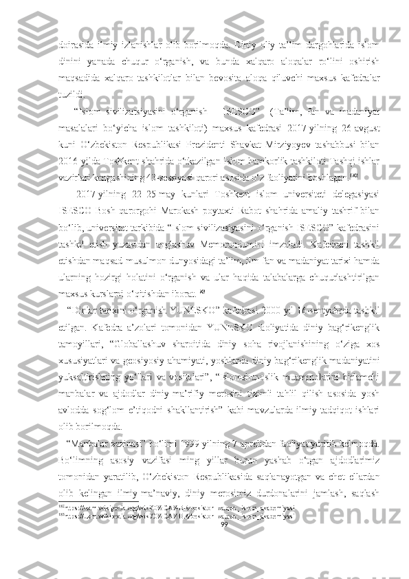 doirasida   ilmiy   izlanishlar   olib   borilmoqda.   Diniy   oliy   ta’lim   dargohlarida   islom
dinini   yanada   chuqur   o‘rganish,   va   bunda   xalqaro   aloqalar   ro‘lini   oshirish
maqsadida   xalqaro   tashkilotlar   bilan   bevosita   aloqa   qiluvchi   maxsus   kafedralar
tuzildi.
      “Islom   sivilizatsiyasini   o‘rganish   –   ISESCO”–   (Ta’lim,   fan   va   madaniyat
masalalari   bo‘yicha   islom   tashkiloti)   maxsus   kafedrasi   2017-yilning   26-avgust
kuni   O‘zbekiston   Respublikasi   Prezidenti   Shavkat   Mirziyoyev   tashabbusi   bilan
2016-yilda Toshkent shahrida o‘tkazilgan Islom hamkorlik tashkiloti Tashqi ishlar
vazirlari kengashining 43-sessiyasi qarori asosida o‘z faoliyatini boshlagan. 182
      2017-yilning   22–25-may   kunlari   Toshkent   islom   universiteti   delegasiyasi
ISESCO   Bosh   qarorgohi   Marokash   poytaxti   Rabot   shahrida   amaliy   tashrif   bilan
bo‘lib, universitet tarkibida “Islom sivilizasiyasini o‘rganish ISESCO” kafedrasini
tashkil   etish   yuzasidan   anglashuv   Memorandumini   imzoladi.   Kafedrani   tashkil
etishdan maqsad-musulmon dunyosidagi ta’lim, ilm-fan va madaniyat tarixi hamda
ularning   hozirgi   holatini   o‘rganish   va   ular   haqida   talabalarga   chuqurlashtirilgan
maxsus kurslarni o‘qitishdan iborat. 183
      “ Dinlar tarixini o‘rganish YUNESKO ”   kafedrasi 2000-yil 16-sentyabrda tashkil
etilgan.   Kafedra   a’zolari   tomonidan   YUNESKO   faoliyatida   diniy   bag‘rikenglik
tamoyillari,   “Globallashuv   sharoitida   diniy   soha   rivojlanishining   o‘ziga   xos
xususiyatlari va geosiyosiy ahamiyati, yoshlarda diniy bag‘rikenglik madaniyatini
yuksaltirishning   yo‘llari   va   vositalari”,   “Islomshunoslik   muammolarini   birlamchi
manbalar   va   ajdodlar   diniy-ma’rifiy   merosini   tizimli   tahlil   qilish   asosida   yosh
avlodda   sog‘lom   e’tiqodni   shakllantirish”   kabi   mavzularda   ilmiy-tadqiqot   ishlari
olib borilmoqda.
   “Manbalar xazinasi” bo‘limi 1999-yilning 7-aprelidan faoliyat yuritib kelmoqda.
Bo‘limning   asosiy   vazifasi   ming   yillar   burun   yashab   o‘tgan   ajdodlarimiz
tomonidan   yaratilib,   O‘zbekiston   Respublikasida   saqlanayotgan   va   chet   ellardan
olib   kelingan   ilmiy-ma’naviy,   diniy   merosimiz   durdonalarini   jamlash,   saqlash
182
https://uz.m.wikipedia.org/wiki/O%CA%BBzbekiston_xalqaro_islom_akademiyasi
183
https://uz.m.wikipedia.org/wiki/O%CA%BBzbekiston_xalqaro_islom_akademiyasi
99 