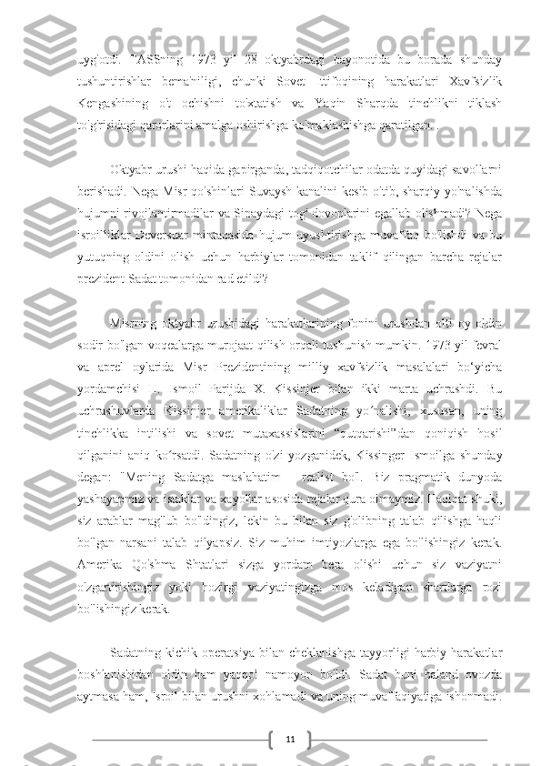 11uyg'otdi.   TASSning   1973   yil   28   oktyabrdagi   bayonotida   bu   borada   shunday
tushuntirishlar   bema'niligi,   chunki   Sovet   Ittifoqining   harakatlari   Xavfsizlik
Kengashining   o't   ochishni   to'xtatish   va   Yaqin   Sharqda   tinchlikni   tiklash
to'g'risidagi qarorlarini amalga oshirishga ko'maklashishga qaratilgan. .
Oktyabr urushi haqida gapirganda, tadqiqotchilar odatda quyidagi savollarni
berishadi.  Nega Misr  qo'shinlari  Suvaysh kanalini  kesib o'tib, sharqiy yo'nalishda
hujumni rivojlantirmadilar va Sinaydagi tog' dovonlarini egallab olishmadi? Nega
isroilliklar   Deversuar   mintaqasida   hujum   uyushtirishga   muvaffaq   bo'lishdi   va   bu
yutuqning   oldini   olish   uchun   harbiylar   tomonidan   taklif   qilingan   barcha   rejalar
prezident Sadat tomonidan rad etildi?
Misrning   oktyabr   urushidagi   harakatlarining   fonini   urushdan   olti   oy   oldin
sodir bo'lgan voqealarga murojaat qilish orqali tushunish mumkin. 1973 yil fevral
va   aprel   oylarida   Misr   Prezidentining   milliy   xavfsizlik   masalalari   bo‘yicha
yordamchisi   H.   Ismoil   Parijda   X.   Kissinjer   bilan   ikki   marta   uchrashdi.   Bu
uchrashuvlarda   Kissinjer   amerikaliklar   Sadatning   yo nalishi,   xususan,   uningʻ
tinchlikka   intilishi   va   sovet   mutaxassislarini   “qutqarishi”dan   qoniqish   hosil
qilganini   aniq   ko rsatdi.   Sadatning   o'zi   yozganidek,   Kissinger   Ismoilga   shunday	
ʻ
degan:   "Mening   Sadatga   maslahatim   -   realist   bo'l.   Biz   pragmatik   dunyoda
yashayapmiz va istaklar va xayollar asosida rejalar qura olmaymiz. Haqiqat shuki,
siz   arablar   mag'lub   bo'ldingiz,   lekin   bu   bilan   siz   g'olibning   talab   qilishga   haqli
bo'lgan   narsani   talab   qilyapsiz.   Siz   muhim   imtiyozlarga   ega   bo'lishingiz   kerak.
Amerika   Qo'shma   Shtatlari   sizga   yordam   bera   olishi   uchun   siz   vaziyatni
o'zgartirishingiz   yoki   hozirgi   vaziyatingizga   mos   keladigan   shartlarga   rozi
bo'lishingiz kerak.
Sadatning   kichik   operatsiya   bilan   cheklanishga   tayyorligi   harbiy   harakatlar
boshlanishidan   oldin   ham   yaqqol   namoyon   bo'ldi.   Sadat   buni   baland   ovozda
aytmasa ham, Isroil bilan urushni xohlamadi va uning muvaffaqiyatiga ishonmadi. 