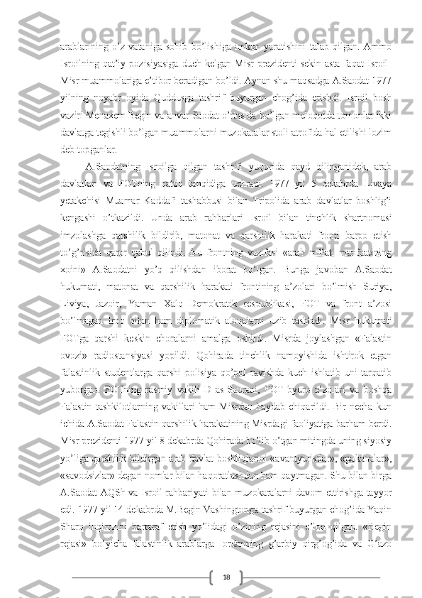 18arablarining   o’z   vataniga   sohib   bo’lishiga   imkon   yaratishini   talab   qilgan.   Ammo
Isroilning   qat’iy   pozisiyasiga   duch   kelgan   Misr   prezidenti   sekin-asta   faqat   Isroil-
Misr muammolariga e’tibor beradigan bo’ldi. Aynan shu maqsadga A.Saodat 1977
yilning   noyabr   oyida   Quddusga   tashrif   buyurgan   chog’ida   erishdi.   Isroil   bosh
vaziri Menaxem Begin va anvar Saodat o’rtasida bo’lgan muloqotda tomonlar ikki
davlatga tegishli bo’lgan muammolarni muzokaralar stoli atrofida hal etilishi lozim
deb topganlar.
A.Saodatning   Isroilga   qilgan   tashrifi   yuqorida   qayd   qilinganidek,   arab
davlatlari   va   FOTning   qattiq   tanqidiga   uchradi.   1977   yil   5   dekabrda   Livaya
yetakchisi   Muamar   Kaddafi   tashabbusi   bilan   Tripolida   arab   davlatlar   boshlig’i
kengashi   o’tkazildi.   Unda   arab   rahbarlari   Isroil   bilan   tinchlik   shartnomasi
imzolashga   qarshilik   bildirib,   matonat   va   qarshilik   harakati   fronti   barpo   etish
to’g’risida   qaror   qabul   qilindi.   Bu   frontning   vazifasi   «arab   millati   manfaatining
xoini»   A.Saodatni   yo’q   qilishdan   iborat   bo’lgan.   Bunga   javoban   A.Saodat
hukumati,   matonat   va   qarshilik   harakati   frontining   a’zolari   bo’lmish   Suriya,
Liviya,   Jazoir,   Yaman   Xalq   Demokratik   respublikasi,   FOT   va   front   a’zosi
bo’lmagan   Iroq   bilan   ham   diplomatik   aloqalarni   uzib   tashladi.   Misr   hukumati
FOTga   qarshi   keskin   choralarni   amalga   oshirdi.   Misrda   joylashgan   «Falastin
ovozi»   radiostansiyasi   yopildi.   Qohirada   tinchlik   namoyishida   ishtirok   etgan
falastinlik   studentlarga   qarshi   polisiya   qo’pol   ravishda   kuch   ishlatib   uni   tarqatib
yuborgan.   FOTning   rasmiy   vakili   D   as-Saurani,   FOT   byuro   a’zolari   va   boshqa
Falastin   tashkilotlarning   vakillari   ham   Misrdan   haydab   chiqarildi.   Bir   necha   kun
ichida A.Saodat Falastin qarshilik harakatining Misrdagi faoliyatiga barham berdi.
Misr prezidenti 1977 yil 8 dekabrda Qohirada bo’lib o’tgan mitingda uning siyosiy
yo’liga qarshilik bildirgan arab davlat boshliqlarini «avantyuristlar», «pakanalar»,
«savodsizlar» degan nomlar bilan haqoratlashdan ham qaytmagan. Shu bilan birga
A.Saodat AQSh va Isroil rahbariyati bilan muzokaralarni davom ettirishga tayyor
edi. 1977 yil 14 dekabrda M.Begin Vashingtonga tashrif buyurgan chog’ida Yaqin
Sharq   inqirozini   bartaraf   etish   yo’lidagi   o’zining   rejasini   e’lon   qilgan.   «Begin
rejasi»   bo’yicha   falastinlik   arablarga   Iordanning   g’arbiy   qirg’og’ida   va   G’azo 