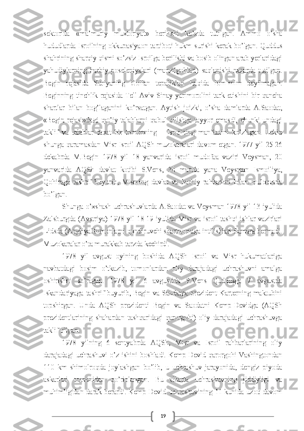 19sektorida   «ma’muriy   muxtoriyat»   berilishi   ko’zda   tutilgan.   Ammo   o’sha
hududlarda Isroilning okkupasiyaon tartiboti hukm surishi kerak bo’lgan. Quddus
shahrining sharqiy qismi so’zsiz Isroilga berilishi va bosib olingan arab yerlaridagi
yahudiylarning   harbiy   poseleniyalari   (manzilgohlari)   saqlanishi   nazarda   tutilgan.
Begin   rejasida   Suriyaning   Gollan   tepaliklari   haqida   lom-mim   deyilmagan.
Beginning   tinchlik   rejasida   Tell-Aviv   Sinay   yarimorolini   tark   etishini   bir   qancha
shartlar   bilan   bog’laganini   ko’rsatgan.   Aytish   joizki,   o’sha   damlarda   A.Saodat,
«Begin   rejasi»dagi   qat’iy   talablarni   qabul   qilishga   tayyor   emasdi,   chunki   undagi
taklif   va   talablar   faqat   bir   tomonning   –   Isroilning   manfaatini   ko’zlagan.   Lekin
shunga  qaramasdan  Misr-Isroil-AQSh  muzokaralari   davom  etgan.  1977  yil  25-26
dekabrda   M.Begin   1978   yil   18   yanvarida   isroil   mudofaa   vaziri   Veysman,   20
yanvarida   AQSh   davlat   kotibi   S.Vens,   30   martda   yana   Veysman   Ismoiliya,
Qohiraga   tashrif   buyurib,   Misrning   davlat   va   harbiy   rahbarlari   bilan   muloqotda
bo’lgan.
Shunga o’xshash uchrashuvlarda A.Saodat va Veysman 1978 yil 13 iyulida
Zalsburgda (Avstriya) 1978 yil 18-19 iyulida Misr  va isroil tashqi  ishlar  vazirlari
Lidsda (Angliya0tomonlarni qondiruvchi shartnomaga intilishlari Samara bermadi.
Muzokaralar o’ta murakkab tarzda kechirdi.
1978   yil   avgust   oyining   boshida   AQSh   Isroil   va   Misr   hukumatlariga
navbatdagi   bosim   o’tkazib,   tomonlardan   oliy   darajadagi   uchrashuvni   amalga
oshirishni   so’ragan.   1978   yil   6   avgustida   S.Vens   Quddusga   7   avgustda
Iskandariyaga tashrif  buyurib, Begin va Saodatga prezident  Karterning maktubini
topshirgan.   Unda   AQSh   prezidenti   Begin   va   Saodatni   Kemp-Devidga   (AQSh
prezidentlarining   shahardan   tashqaridagi   qarorgohi)   oliy   darajadagi   uchrashuvga
taklif qilgan.
1978   yilning   6   sentyabrda   AQSh,   Misr   va   Isroil   rahbarlarining   oliy
darajadagi   uchrashuvi   o’z   ishini   boshladi.   Kemp-Devid   qarorgohi   Vashingtondan
110   km   shimolroqda   joylashgan   bo’lib,   u   uchrashuv   jarayonida,   dengiz   piyoda
askarlari   tomonidan   qo’riqlangan.   Bu   albatta   uchrashuvning   jiddiyligi   va
muhimligidan darak berardi. Kemp-Devid uchrashuvining 11-kunida uzoq davom 