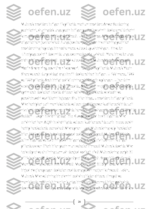 26Muborak prezident bo‘lgan ilk yillarida marhum prezident Anvar Saodatning 
yaqinlarini, shuningdek unga yaqin bo‘lgan yuqori lavozimli davlat amaldorlarini 
korrupsiyada ayblab mahkamaga tortadi. Ular bilan birga Anvar Saodatga suiqasd 
qilganlar ham jazolanishadi.Bunga javoban jazolangan insonlarning yaqinlari 
prezidentning hayotiga bir necha marta suiqasd uyushtirishgan. Bir safar 
Efiopiyaga tashrifi davomida unga avtomatdan o‘q uzishadi. Yana bir safar unga 
pichoq bilan tashlanishadi. Har ikki suiqasdda ham Muborak jarohatlanmaydi.
Yaqin Sharqning bosh tinchlikparvari .   Hukmronlik yillarida Muborak Yaqin 
Sharq va arab dunyosidagi eng obro‘li davlat rahbari bo‘lgan. U ikki marta, 1989 
va 1993 yillarda Arab birligi tashkilotining rahbari etib saylangan. U har doim 
sotsialistik va kapitalistik dunyo o‘rtasida, Arab-Isroil mojarolarida, shuningdek 
ayrim arab davlatlari orasida chiqqan kelishmovchiliklarda vositachi va 
yarashtiruvchi vazifalarini bajargan.Shu bilan birga, u prezident bo‘lgan yillarda 
Misr harbiylari turli mamlakatlarda xalqaro tinchlikparvar kuchlar tarkibida turli 
nizolarni tinchitish va nazorat qilishda ham faol qatnashgan. Jumladan, 1991 yilda 
Saddam Husayn boshchiligidagi Iroq Kuvayt davlatini bosib olganida Misr 
qo‘shinlari ham AQSh boshchiligida xalqaro kuchlar tarafida turib Iroqqa qarshi 
harbiy harakatlarda qatnashadi.Misr aynan Husni Muborakning sa'y-harakatlari 
bilan 1989 yilda Arab davlatlari Ligasi tashkilotiga qaytadi.Muborak SSSRda 
ta'lim olganiga va rus tilini yaxshi bilganiga qaramay o‘z hukmronlik qilgan 
yillarda asosan G‘arb bilan yaqin munosabatlar o’rnatadi.Muborak davrida Misr 
iqtisodiyoti va aholining turmush darajasi sezilarli o’sdi.Muborakning qariyb 30 
yillik boshqaruvi davrida Misr iqtisodiyoti ancha o‘sadi. Sayyohlik rivojlanadi. 
Mamlakatning xalqaro obro‘si oshadi. Masalan, 2004-2005 yillarda Misr fond 
birjasi rivojlanayotgan davlatlar orasida eng yaxshi natijani ko‘rsatadi. Lekin, 
Muborak Misr xalqining bir qismini qashshoqlikdan chiqara olmaydi va 
mamlakatda millionlab insonlar kuniga bir dollarlik daromad bilan yashashda 
davom etishadi..   2010 yil arab dunyosida keyinchalik «Arab bahori» nomi bilan  