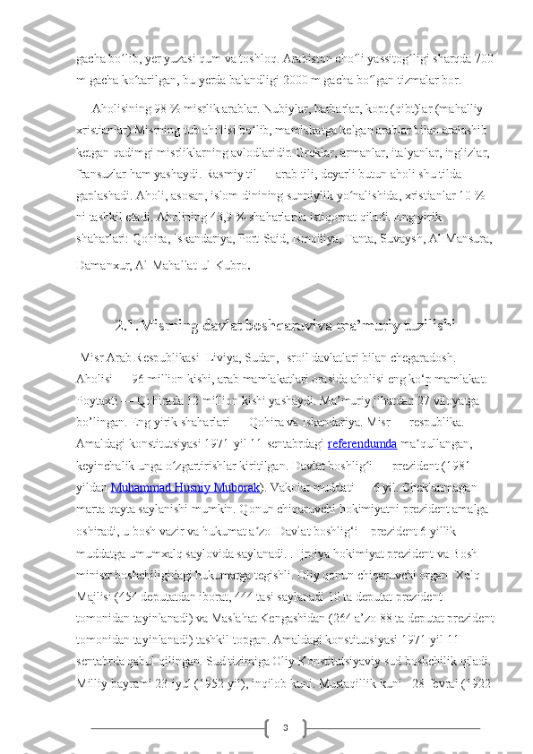 3gacha bo lib, yer yuzasi qum va toshloq. Arabiston cho li yassitog ligi sharqda 700ʻ ʻ ʻ
m gacha ko tarilgan, bu yerda balandligi 2000 m gacha bo lgan tizmalar bor.	
ʻ ʻ
     Aholisining 98   % misrlik arablar. Nubiylar, barbarlar, kopt (qibt)lar (mahalliy 
xristianlar) Misrning tub aholisi bo lib, mamlakatga kelgan arablar bilan aralashib 	
ʻ
ketgan qadimgi misrliklarning avlodlaridir. Greklar, armanlar, italyanlar, inglizlar, 
fransuzlar ham yashaydi. Rasmiy til   — arab tili, deyarli butun aholi shu tilda 
gaplashadi. Aholi, asosan, islom dinining sunniylik yo nalishida, xristianlar 10	
ʻ   % 
ni tashkil etadi. Aholining 43,9   % shaharlarda istiqomat qiladi. Eng yirik 
shaharlari: Qohira, Iskandariya, Port-Said, Ismoiliya, Tanta, Suvaysh, Al-Mansura,
Damanxur, Al-Mahallat-ul-Kubro .   
     
2.1.Misrning davlat boshqaruviva ma’muriy tuzilishi
  Misr Arab Respublikasi  Liviya, Sudan, Isroil davlatlari bilan chegaradosh. 
Aholisi — 96 million kishi, arab mamlakatlari orasida aholisi eng ko‘p mamlakat. 
Poytaxti — Qohirada 12 million kishi yashaydi. Ma’muriy jihatdan 27 viloyatga 
bo’lingan. Eng yirik shaharlari — Qohira va Iskandariya. Misr   — respublika. 
Amaldagi konstitutsiyasi 1971-yil 11-sentabrdagi   referendumda   ma qullangan, 	
ʼ
keyinchalik unga o zgartirishlar kiritilgan. Davlat boshlig i	
ʻ ʻ   — prezident (1981-
yildan   Muhammad Husniy Muborak ). Vakolat muddati   — 6 yil. Cheklanmagan 
marta qayta saylanishi mumkin. Qonun chiqaruvchi hokimiyatni prezident amalga 
oshiradi, u bosh vazir va hukumat a zo	
ʼ     Davlat boshlig‘i – prezident 6 yillik 
muddatga umumxalq saylovida saylanadi. . Ijroiya hokimiyat prezident va Bosh 
ministr boshchiligidagi hukumatga tegishli. Oliy qonun chiqaruvchi organ- Xalq 
Majlisi (454 deputatdan iborat, 444 tasi saylanadi 10 ta deputat prezident 
tomonidan tayinlanadi) va Maslahat Kengashidan (264 a’zo 88 ta deputat prezident
tomonidan tayinlanadi) tashkil topgan. Amaldagi konstitutsiyasi 1971-yil 11-
sentabrda qabul qilingan. Sud tizimiga Oliy Konstitutsiyaviy sud boshchilik qiladi. 
Milliy bayrami 23-iyul (1952-yil), inqilob kuni. Mustaqillik kuni - 28-fevral (1922- 