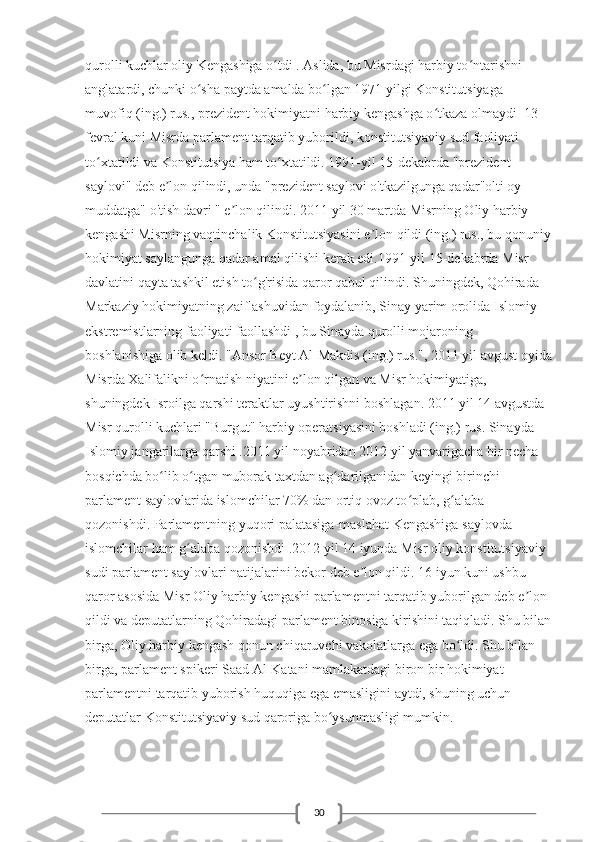 30qurolli kuchlar oliy Kengashiga o tdi . Aslida, bu Misrdagi harbiy to ntarishni ʻ ʻ
anglatardi, chunki o sha paytda amalda bo lgan 1971 yilgi Konstitutsiyaga 	
ʻ ʻ
muvofiq (ing.) rus., prezident hokimiyatni harbiy kengashga o tkaza olmaydi  13 	
ʻ
fevral kuni Misrda parlament tarqatib yuborildi, konstitutsiyaviy sud faoliyati 
to xtatildi va Konstitutsiya ham to xtatildi. 1991-yil 15-dekabrda "prezident 	
ʻ ʻ
saylovi" deb e lon qilindi, unda "prezident saylovi o'tkazilgunga qadar"olti oy 	
ʼ
muddatga" o'tish davri " e lon qilindi. 2011 yil 30 martda Misrning Oliy harbiy 	
ʼ
kengashi Misrning vaqtinchalik Konstitutsiyasini e lon qildi (ing.) rus., bu qonuniy	
ʼ
hokimiyat saylangunga qadar amal qilishi kerak edi.1991-yil 15-dekabrda Misr 
davlatini qayta tashkil etish to g'risida qaror qabul qilindi. Shuningdek, Qohirada 	
ʻ
Markaziy hokimiyatning zaiflashuvidan foydalanib, Sinay yarim orolida Islomiy 
ekstremistlarning faoliyati faollashdi , bu Sinayda qurolli mojaroning 
boshlanishiga olib keldi. "Ansor Beyt Al-Makdis (ing.) rus.", 2011 yil avgust oyida
Misrda Xalifalikni o rnatish niyatini e lon qilgan va Misr hokimiyatiga, 	
ʻ ʼ
shuningdek Isroilga qarshi teraktlar uyushtirishni boshlagan. 2011 yil 14 avgustda 
Misr qurolli kuchlari "Burgut" harbiy operatsiyasini boshladi (ing.) rus. Sinayda 
Islomiy jangarilarga qarshi .2011 yil noyabridan 2012 yil yanvarigacha bir necha 
bosqichda bo lib o tgan muborak taxtdan ag darilganidan keyingi birinchi 	
ʻ ʻ ʻ
parlament saylovlarida islomchilar 70% dan ortiq ovoz to plab, g alaba 	
ʻ ʻ
qozonishdi. Parlamentning yuqori palatasiga-maslahat Kengashiga saylovda 
islomchilar ham g alaba qozonishdi .2012 yil 14 iyunda Misr oliy konstitutsiyaviy 	
ʻ
sudi parlament saylovlari natijalarini bekor deb e lon qildi. 16 iyun kuni ushbu 	
ʼ
qaror asosida Misr Oliy harbiy kengashi parlamentni tarqatib yuborilgan deb e lon 	
ʼ
qildi va deputatlarning Qohiradagi parlament binosiga kirishini taqiqladi. Shu bilan
birga, Oliy harbiy kengash qonun chiqaruvchi vakolatlarga ega bo ldi. Shu bilan 	
ʻ
birga, parlament spikeri Saad Al-Katani mamlakatdagi biron bir hokimiyat 
parlamentni tarqatib yuborish huquqiga ega emasligini aytdi, shuning uchun 
deputatlar Konstitutsiyaviy sud qaroriga bo ysunmasligi mumkin.	
ʻ 