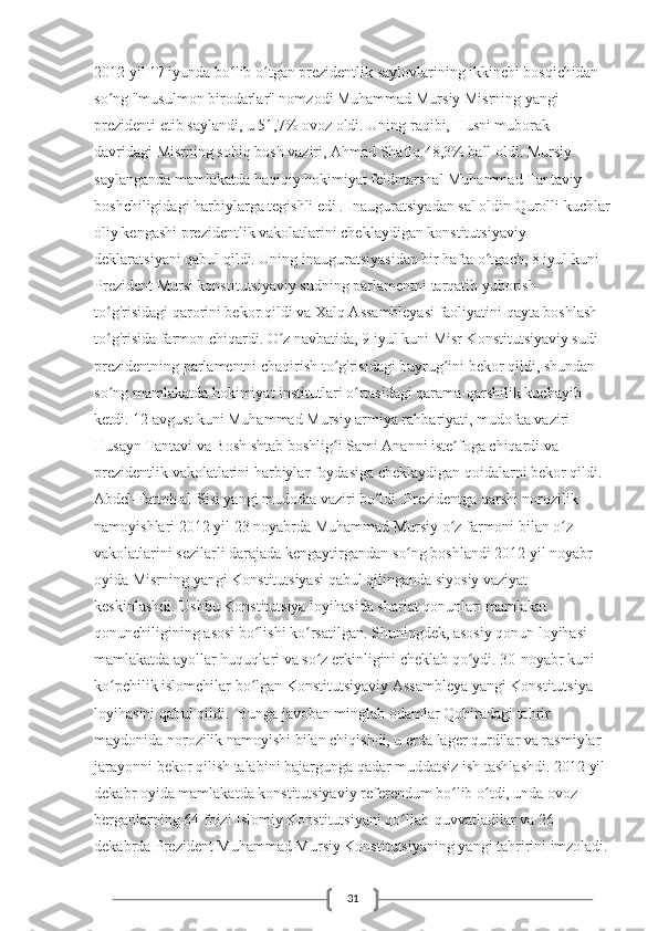 312012 yil 17 iyunda bo lib o tgan prezidentlik saylovlarining ikkinchi bosqichidan ʻ ʻ
so ng "musulmon birodarlar" nomzodi Muhammad Mursiy Misrning yangi 	
ʻ
prezidenti etib saylandi, u 51,7% ovoz oldi. Uning raqibi, Husni muborak 
davridagi Misrning sobiq bosh vaziri, Ahmad Shafiq 48,3% ball oldi. Mursiy 
saylanganda mamlakatda haqiqiy hokimiyat feldmarshal Muhammad Tantaviy 
boshchiligidagi harbiylarga tegishli edi . Inauguratsiyadan sal oldin Qurolli kuchlar
oliy kengashi prezidentlik vakolatlarini cheklaydigan konstitutsiyaviy 
deklaratsiyani qabul qildi. Uning inauguratsiyasidan bir hafta o tgach, 8 iyul kuni 	
ʻ
Prezident Mursi konstitutsiyaviy sudning parlamentni tarqatib yuborish 
to g'risidagi qarorini bekor qildi va Xalq Assambleyasi faoliyatini qayta boshlash 	
ʻ
to g'risida farmon chiqardi. O z navbatida, 9 iyul kuni Misr Konstitutsiyaviy sudi 
ʻ ʻ
prezidentning parlamentni chaqirish to g'risidagi buyrug ini bekor qildi, shundan 	
ʻ ʻ
so ng mamlakatda hokimiyat institutlari o rtasidagi qarama-qarshilik kuchayib 	
ʻ ʻ
ketdi. 12 avgust kuni Muhammad Mursiy armiya rahbariyati, mudofaa vaziri 
Husayn Tantavi va Bosh shtab boshlig i Sami Ananni iste foga chiqardi va 	
ʻ ʼ
prezidentlik vakolatlarini harbiylar foydasiga cheklaydigan qoidalarni bekor qildi. 
Abdel-Fattoh al-Sisi yangi mudofaa vaziri bo ldi .Prezidentga qarshi norozilik 	
ʻ
namoyishlari 2012 yil 23 noyabrda Muhammad Mursiy o z farmoni bilan o z 	
ʻ ʻ
vakolatlarini sezilarli darajada kengaytirgandan so ng boshlandi 2012 yil noyabr 	
ʻ
oyida Misrning yangi Konstitutsiyasi qabul qilinganda siyosiy vaziyat 
keskinlashdi. Ushbu Konstitutsiya loyihasida shariat qonunlari mamlakat 
qonunchiligining asosi bo lishi ko rsatilgan. Shuningdek, asosiy qonun loyihasi 	
ʻ ʻ
mamlakatda ayollar huquqlari va so z erkinligini cheklab qo ydi. 30-noyabr kuni 	
ʻ ʻ
ko pchilik islomchilar bo lgan Konstitutsiyaviy Assambleya yangi Konstitutsiya 	
ʻ ʻ
loyihasini qabul qildi.  Bunga javoban minglab odamlar Qohiradagi tahrir 
maydonida norozilik namoyishi bilan chiqishdi, u erda lager qurdilar va rasmiylar 
jarayonni bekor qilish talabini bajargunga qadar muddatsiz ish tashlashdi. 2012 yil 
dekabr oyida mamlakatda konstitutsiyaviy referendum bo lib o tdi, unda ovoz 	
ʻ ʻ
berganlarning 64 foizi Islomiy Konstitutsiyani qo llab-quvvatladilar va 26 	
ʻ
dekabrda Prezident Muhammad Mursiy Konstitutsiyaning yangi tahririni imzoladi. 