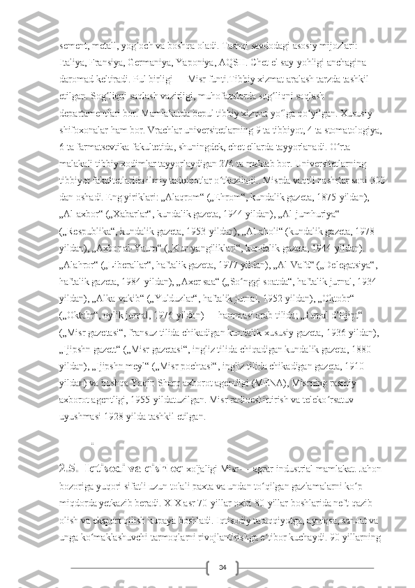 34sement, metall, yog och va boshqa oladi. Tashqi savdodagi asosiy mijozlari: ʻ
Italiya, Fransiya, Germaniya, Yaponiya, AQSH. Chet el say-yohligi anchagina 
daromad keltiradi. Pul birligi — Misr funti.Tibbiy xizmat aralash tarzda tashkil 
etilgan. Sog liqni saqlash vazirligi, muhofazalarda sog liqni saqlash 	
ʻ ʻ
departamentlari bor. Mamlakatda bepul tibbiy xizmat yo lga qo yilgan. Xususiy 	
ʻ ʻ
shifoxonalar ham bor. Vrachlar universitetlarning 9 ta tibbiyot, 4 ta stomatologiya, 
6 ta farmatsevtika fakultetida, shuningdek, chet ellarda tayyorlanadi. O rta 	
ʻ
malakali tibbiy xodimlar tayyorlaydigan 276 ta maktab bor. Universitetlarning 
tibbiyot fakultetlarida ilmiy tadqiqotlar o tkaziladi..	
ʻ   Misrda vaqtli nashrlar soni 300
dan oshadi. Eng yiriklari: „Alaqrom“ („Ehrom“, kundalik gazeta, 1875-yildan), 
„Al-axbor“ („Xabarlar“, kundalik gazeta, 1944-yildan), „Al-jumhuriya“ 
(„Respublika“, kundalik gazeta, 1953-yildan), „Al-aholi“ (kundalik gazeta, 1978-
yildan), „Axbor al-Yaum“ („Kun yangiliklari“, kundalik gazeta, 1944-yildan). 
„Alahror“ („Liberallar“, haftalik gazeta, 1977-yildan), „Al-Vafd“ („Delegatsiya“, 
haftalik gazeta, 1984-yildan), „Axer saa“ („So nggi soatda“, haftalik jurnal, 1934-	
ʻ
yildan), „Alka-vakib“ („Yulduzlar“, haftalik jurnal, 1952-yildan), „Oktobr“ 
(„Oktabr“, oylik jurnal, 1976-yildan) — hammasi arab tilida; „Jurnal d’Ejipt“ 
(„Misr gazetasi“, fransuz tilida chikadigan kundalik xususiy gazeta, 1936-yildan), 
„Ijipshn gazett“ („Misr gazetasi“, ingliz tilida chiqadigan kundalik gazeta, 1880-
yildan), „Ijipshn meyl“ („Misr pochtasi“, ingliz tilida chikadigan gazeta, 1910-
yildan) va boshqa Yaqin Sharq axborot agentligi (MENA), Misrning rasmiy 
axborot agentligi, 1955-yildatuzilgan. Misr radioeshittirish va teleko rsatuv 	
ʻ
uyushmasi 1928-yilda tashkil etilgan.
          .
2.5. Iqtisodi va qishloq  xo'jaligi   Misr — agrar-industrial mamlakat. Jahon 
bozoriga yuqori sifatli uzun tolali paxta va undan to qilgan gazlamalarni ko p 	
ʻ ʻ
miqdorda yetkazib beradi. XIX asr 70-yillar oxiri 80-yillar boshlarida neft qazib 
olish va eksport qilish kupaya boshladi. Iqtisodiy taraqqiyotga, ayniqsa, sanoat va 
unga ko maklashuvchi tarmoqlarni rivojlantirishga e tibor kuchaydi. 90-yillarning 	
ʻ ʼ 