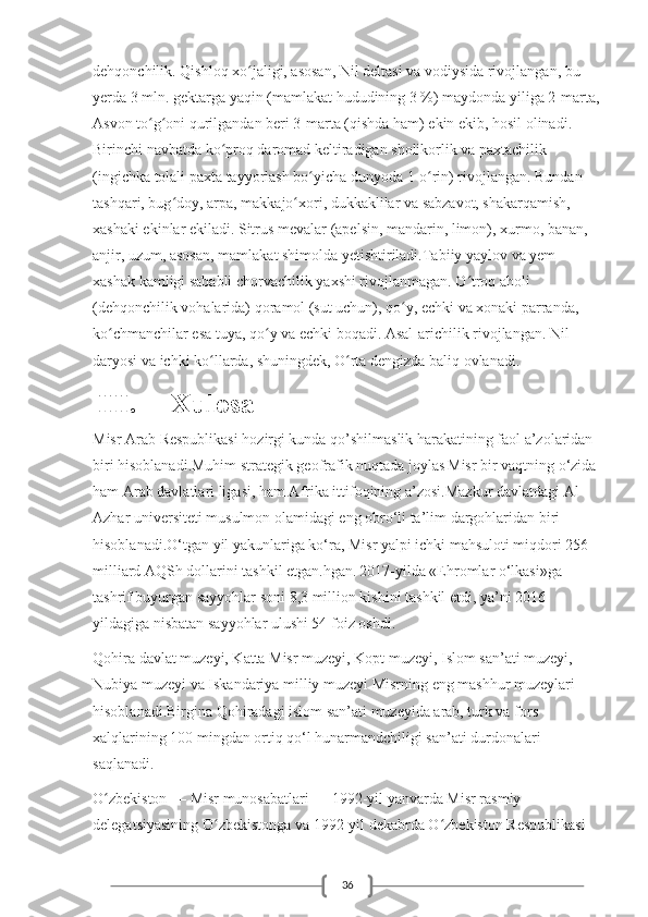 36dehqonchilik. Qishloq xo jaligi, asosan, Nil deltasi va vodiysida rivojlangan, bu ʻ
yerda 3 mln. gektarga yaqin (mamlakat hududining 3 %) maydonda yiliga 2-marta,
Asvon to g oni qurilgandan beri 3-marta (qishda ham) ekin ekib, hosil olinadi. 	
ʻ ʻ
Birinchi navbatda ko proq daromad keltiradigan sholikorlik va paxtachilik 	
ʻ
(ingichka tolali paxta tayyorlash bo yicha dunyoda 1-o rin) rivojlangan. Bundan 	
ʻ ʻ
tashqari, bug doy, arpa, makkajo xori, dukkaklilar va sabzavot, shakarqamish, 	
ʻ ʻ
xashaki ekinlar ekiladi. Sitrus mevalar (apelsin, mandarin, limon), xurmo, banan, 
anjir, uzum, asosan, mamlakat shimolda yetishtiriladi.Tabiiy yaylov va yem-
xashak kamligi sababli chorvachilik yaxshi rivojlanmagan. O troq aholi 	
ʻ
(dehqonchilik vohalarida) qoramol (sut uchun), qo y, echki va xonaki parranda, 	
ʻ
ko chmanchilar esa tuya, qo y va echki boqadi. Asal-arichilik rivojlangan. Nil 	
ʻ ʻ
daryosi va ichki ko llarda, shuningdek, O rta dengizda baliq ovlanadi.	
ʻ ʻ
  III.  Xulosa
Misr Arab Respublikasi hozirgi kunda qo’shilmaslik harakatining faol a’zolaridan 
biri hisoblanadi.Muhim strategik geofrafik nuqtada joylas   Misr bir vaqtning o‘zida 
ham Arab davlatlari ligasi, ham Afrika ittifoqining a’zosi.Mazkur davlatdagi Al-
Azhar universiteti musulmon olamidagi eng obro‘li ta’lim dargohlaridan biri 
hisoblanadi.O‘tgan yil yakunlariga ko‘ra, Misr yalpi ichki mahsuloti miqdori 256 
milliard AQSh dollarini tashkil etgan.hgan.   2017-yilda «Ehromlar o‘lkasi»ga 
tashrif buyurgan sayyohlar soni 8,3 million kishini tashkil etdi, ya’ni 2016-
yildagiga nisbatan sayyohlar ulushi 54 foiz oshdi.
Qohira davlat muzeyi, Katta Misr muzeyi, Kopt muzeyi, Islom san’ati muzeyi, 
Nubiya muzeyi va Iskandariya milliy muzeyi Misrning eng mashhur muzeylari 
hisoblanadi.Birgina Qohiradagi islom san’ati muzeyida arab, turk va fors 
xalqlarining 100 mingdan ortiq qo‘l hunarmandchiligi san’ati durdonalari 
saqlanadi.
O zbekiston — Misr munosabatlari — 1992-yil yanvarda Misr rasmiy 	
ʻ
delegatsiyasining O zbekistonga va 1992-yil dekabrda O zbekiston Respublikasi 	
ʻ ʻ 