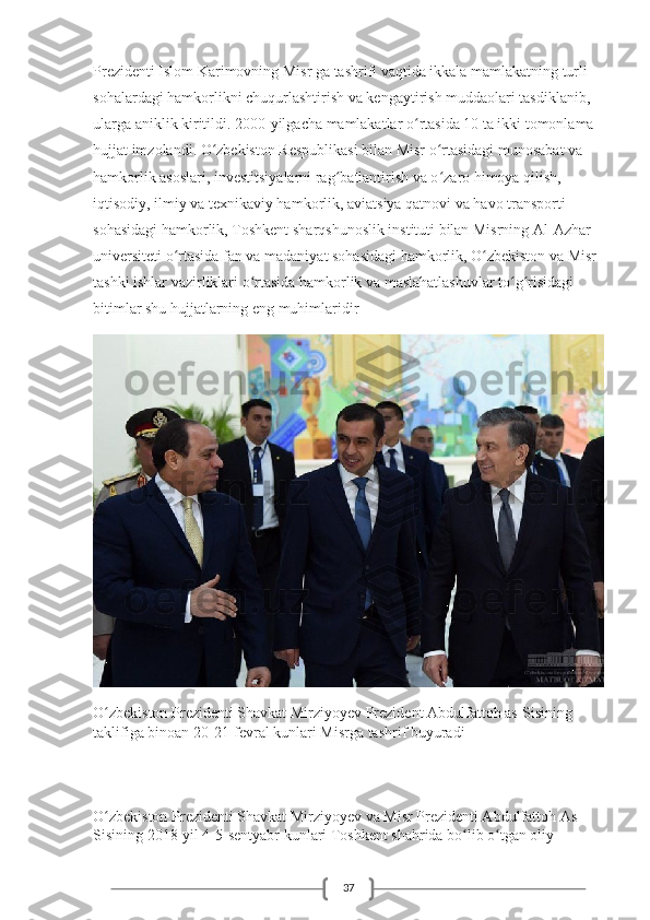 37Prezidenti Islom Karimovning Misr ga tashrifi vaqtida ikkala mamlakatning turli 
sohalardagi hamkorlikni chuqurlashtirish va kengaytirish muddaolari tasdiklanib, 
ularga aniklik kiritildi. 2000-yilgacha mamlakatlar o rtasida 10 ta ikki tomonlama ʻ
hujjat imzolandi. O zbekiston Respublikasi bilan Misr o rtasidagi munosabat va 	
ʻ ʻ
hamkorlik asoslari, investitsiyalarni rag batlantirish va o zaro himoya qilish, 	
ʻ ʻ
iqtisodiy, ilmiy va texnikaviy hamkorlik, aviatsiya qatnovi va havo transporti 
sohasidagi hamkorlik, Toshkent sharqshunoslik instituti bilan Misrning Al-Azhar 
universiteti o rtasida fan va madaniyat sohasidagi hamkorlik, O zbekiston va Misr 	
ʻ ʻ
tashki ishlar vazirliklari o rtasida hamkorlik va maslahatlashuvlar to g risidagi 	
ʻ ʻ ʻ
bitimlar shu hujjatlarning eng muhimlaridir
O zbekiston Prezidenti Shavkat Mirziyoyev Prezident Abdulfattoh as-Sisining 	
ʻ
taklifiga binoan 20-21-fevral kunlari Misrga tashrif buyuradi
O zbekiston Prezidenti Shavkat Mirziyoyev va Misr Prezidenti Abdulfattoh As-
ʻ
Sisining 2018-yil 4-5-sentyabr kunlari Toshkent shahrida bo lib o tgan oliy 	
ʻ ʻ 