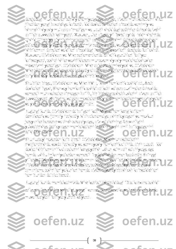 38darajadagi muzokaralari tarixiy ahamiyatga ega bo lib, o zaro munosabatlarni sifat ʻ ʻ
jihatidan yangi bosqichga ko tardi.Ikki davlat rahbarlari o rtasida samimiy va 	
ʻ ʻ
ishonchli siyosiy muloqot o rnatilgan va u turli shakldagi tadbirlar doirasida izchil 
ʻ
qo llab-quvvatlab kelinyapti. Xususan, ular o tgan yil fevral oyida Pekin shahrida 	
ʻ ʻ
Qishki Olimpiya o yinlarining tantanali ochilish marosimi doirasida uchrashgan 	
ʻ
edilar.So nggi yillarda mamlakatlarimiz parlamentlari, vazirlik va idoralari, 	
ʻ
ishbilarmon doiralari vakillari o rtasidagi hamkorlik sezilarli darajada faollashdi. 	
ʻ
Xususan, O zbekiston va Misr parlamentlarida do stlik guruhlari faoliyat 	
ʻ ʻ
ko rsatyapti, tashqi ishlar vazirliklararo muntazam siyosiy maslahatlashuvlar 	
ʻ
mexanizmi yaratilgan. O zbekiston-Misr qo shma komissiyasi va O zbekiston-	
ʻ ʻ ʻ
Misr ishbilarmonlar kengashi iqtisodiy aloqalarni rivojlantirishga ko maklashish 	
ʻ
bo yicha sa y-harakatlarni amalga oshirib kelyapti.	
ʻ ʼ
Shu bilan birga, O zbekiston va Misr BMT, Islom hamkorlik tashkiloti, Arab 	
ʻ
davlatlari ligasi, Shanxay hamkorlik tashkiloti kabi xalqaro tuzilmalar doirasida 
samarali munosabatlar o rnatgan bo lib, bir-birining tashabbuslarini o zaro qo llab-	
ʻ ʻ ʻ ʻ
quvvatlayapti. Ko pgina xalqaro masalalar bo yicha mamlakatlarning pozitsiyalari 	
ʻ ʻ
va yondoshuvlari o xshash yoki yaqindir.
ʻ
Bugungi kunda O zbekistonda bo lgani kabi Misrda ham keng ko lamli 
ʻ ʻ ʻ
demokratik va ijtimoiy-iqtisodiy islohotlar amalga oshirilayotgani va mazkur 
jarayonlar barqaror va tinch taraqqiyotga, o z xalqlarining farovonligini 	
ʻ
yuksaltirishga intilayotgan mamlakatlarni birlashtiruvchi omil bo layotganini 	
ʻ
ta kidlash lozim.	
ʼ
Shu nuqtayi nazardan ko p qirrali O zbekiston-Misr munosabatlarini 	
ʻ ʻ
rivojlantirishda savdo-iqtisodiy va sarmoyaviy hamkorlik alohida o rin tutadi. Ikki 	
ʻ
davlat ishbilarmonlik aloqalarini kengaytirish uchun salmoqli salohiyatga ega 
hamda ushbu imkoniyatlardan samarali foydalanishdan manfaatdordir. So nggi 	
ʻ
yillarda O zbekiston va Misr ishbilarmon doiralari vakillari ishtirokida muntazam 	
ʻ
o tkazib kelinayotgan biznes-forumlar, tadbirkorlar delegatsiyalarining ikki 	
ʻ
tomonlama tashriflari yakunlari hamda o zaro tovar ayirboshlash ko rsatkichlari 	
ʻ ʻ
ham bundan dalolat beradi.
Bugungi kunda mamlakatimizda Misr kapitali ishtirokidagi 12 ta korxona tashkil 
etilgan. Ular qishloq xo jaligi, yengil sanoat, farmatsevtika va boshqa sohalarda 	
ʻ
muvaffaqiyatli faoliyat yuritib kelyapti. 