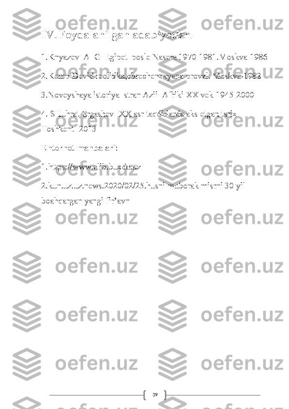 39IV. Foydalanilgan adabiyotlar .
1.Knyazev_A_G_Egipet_posle Nasera 1970-1981.Moskva-1986
2.Kemp-Devid :politika,obrechennayana proval. Moskva-1982
3.Noveyshaya istoriya  stran Azii  Afriki XX vek-1945-2000
4. SHuhrat Ergashev- XX asr taqdirlarda aks etgan tarix- 
Toshkent -2013
Enternet manbalari :
1.https://www.elib.buxdu.uz
2.kun.uz.uz.news.2020/02/25.husni muborak misrni 30 yil 
boahqargan yangi fir’avn 