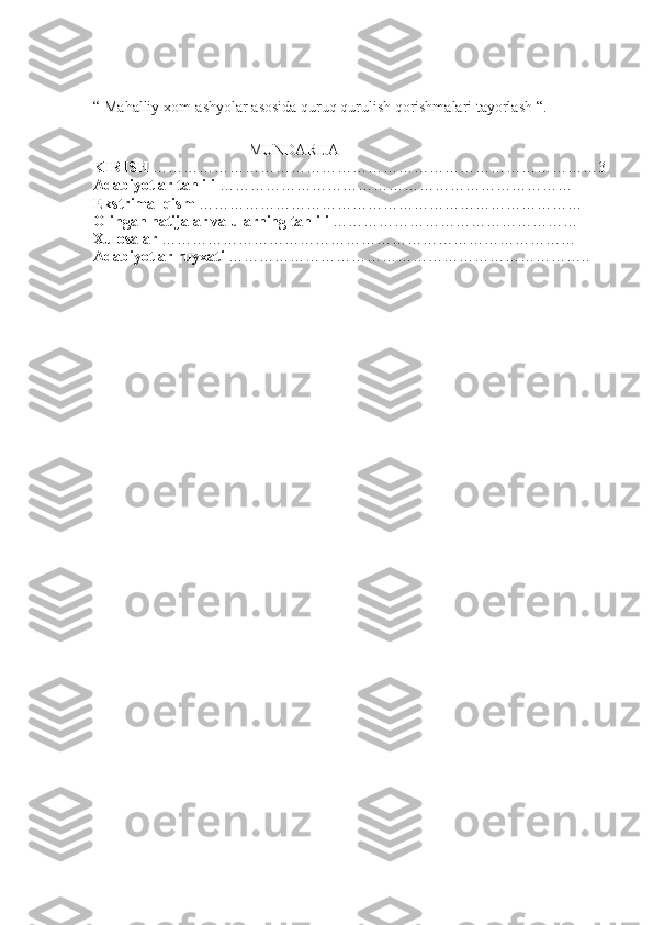 “  Mahalliy xom-ashyolar asosida quruq qurulish qorishmalari tayorlash  “.
MUNDARIJA
KIRISH  ……………………………………………………………………………3
Adabiyotlar tahlili  ……………………………………………………………
Ekstrimal qism  …………………………………………………………………
Olingan natijalar va ularning tahlili  …………………………………………
Xulosalar  ………………………………………………………………………
Adabiyotlar ruyxati  …………………………………………………………….. 