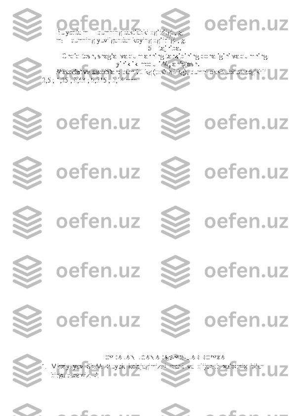 Bu yerda m
1  – qumning dastlabki og’irligi ,  g;
m
0  – qumning yuvilgandan keying og’irligi ,  g .
5 – tajriba.
Chqiq tosh, shag’al va qumlarning tarkibining donaligini va qumning
yiriklik moduli M
y  aniqlash.
Material va asboblar:  qum 10 kg (tosh 80 kg), qumni elash uchun: tegishli 
2,5 ; 1,25 ; 0,63 ; 0,315 ; 0,14 mm 
FOYDALANILGAN ADABIYOTLAR RO‘YXATI 
1. Mirziyoyev   Sh.M.   Buyuk   kelajagimizni   mard   va   olijanob   xalqimiz   bilan
birga quramiz.  T.  
