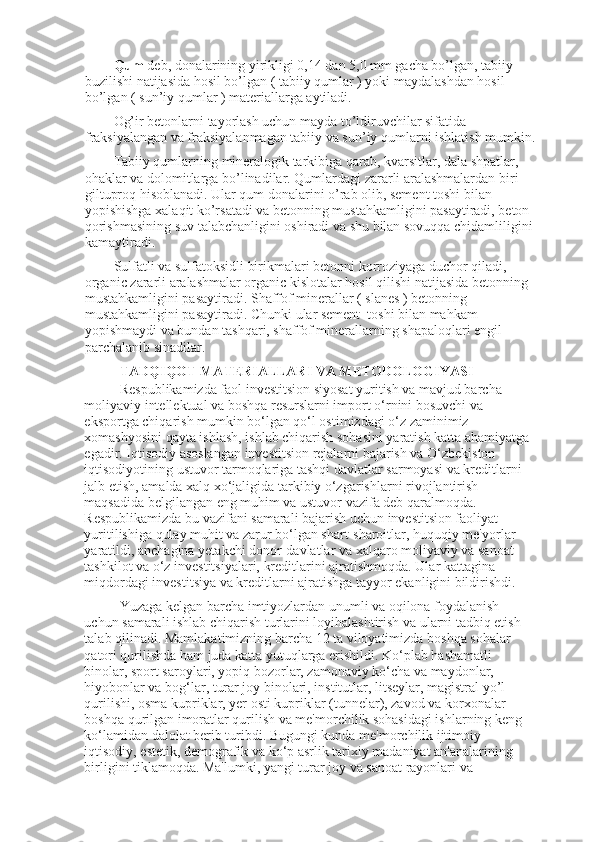Qum  deb, donalarining yirikligi 0,14 dan 5,0 mm gacha bo’lgan, tabiiy 
buzilishi natijasida hosil bo’lgan ( tabiiy qumlar ) yoki maydalashdan hosil 
bo’lgan ( sun’iy qumlar ) materiallarga aytiladi. 
Og’ir betonlarni tayorlash uchun mayda to’ldiruvchilar sifatida 
fraksiyalangan va fraksiyalanmagan tabiiy va sun’iy qumlarni ishlatish mumkin.
Tabiiy qumlarning mineralogik tarkibiga qarab, kvarsitlar, dala shpatlar, 
ohaklar va dolomitlarga bo’linadilar. Qumlardagi zararli aralashmalardan biri 
giltuproq hisoblanadi. Ular qum donalarini o’rab olib, sement toshi bilan 
yopishishga xalaqit ko’rsatadi va betonning mustahkamligini pasaytiradi, beton 
qorishmasining suv talabchanligini oshiradi va shu bilan sovuqqa chidamliligini
kamaytiradi.
Sulfatli va sulfatoksidli birikmalari betonni korroziyaga duchor qiladi, 
organic zararli aralashmalar organic kislotalar hosil qilishi natijasida betonning 
mustahkamligini pasaytiradi. Shaffof minerallar ( slanes ) betonning 
mustahkamligini pasaytiradi. Chunki ular sement  toshi bilan mahkam 
yopishmaydi va bundan tashqari, shaffof minerallarning shapaloqlari engil 
parchalanib sinadilar.
TADQIQOT MATERIALLARI VA METODOLOGIYASI  
Respublikamizda faol investitsion siyosat yuritish va mavjud barcha 
moliyaviy intellektual va boshqa resurslarni import o‘rnini bosuvchi va 
eksportga chiqarish mumkin bo‘lgan qo‘l ostimizdagi o‘z zaminimiz 
xomashyosini qayta ishlash, ishlab chiqarish sohasini yaratish katta ahamiyatga 
egadir. Iqtisodiy asoslangan investitsion rejalarni bajarish va O‘zbekiston 
iqtisodiyotining ustuvor tarmoqlariga tashqi davlatlar sarmoyasi va kreditlarni 
jalb etish, amalda xalq xo‘jaligida tarkibiy o‘zgarishlarni rivojlantirish 
maqsadida belgilangan eng muhim va ustuvor vazifa deb qaralmoqda. 
Respublikamizda bu vazifani samarali bajarish uchun investitsion faoliyat 
yuritilishiga qulay muhit va zarur bo‘lgan shart-sharoitlar, huquqiy me'yorlar 
yaratildi, anchagina yetakchi donor-davlatlar va xalqaro moliyaviy va sanoat 
tashkilot va o‘z investitsiyalari, kreditlarini ajratishmoqda. Ular kattagina 
miqdordagi investitsiya va kreditlarni ajratishga tayyor ekanligini bildirishdi.  
Yuzaga kelgan barcha imtiyozlardan unumli va oqilona foydalanish 
uchun samarali ishlab chiqarish turlarini loyihalashtirish va ularni tadbiq etish 
talab qilinadi. Mamlakatimizning barcha 12 ta viloyatimizda boshqa sohalar 
qatori qurilishda ham juda katta yutuqlarga erishildi. Ko‘plab hashamatli 
binolar, sport saroylari, yopiq bozorlar, zamonaviy ko‘cha va maydonlar, 
hiyobonlar va bog‘lar, turar joy binolari, institutlar, litseylar, magistral yo’l 
qurilishi, osma kupriklar, yer osti kupriklar (tunnelar), zavod va korxonalar 
boshqa qurilgan imoratlar qurilish va me'morchilik sohasidagi ishlarning keng 
ko‘lamidan dalolat berib turibdi. Bugungi kunda me'morchilik ijtimoiy-
iqtisodiy, estetik, demografik va ko‘p asrlik tarixiy madaniyat an'analarining 
birligini tiklamoqda. Ma'lumki, yangi turar joy va sanoat rayonlari va  