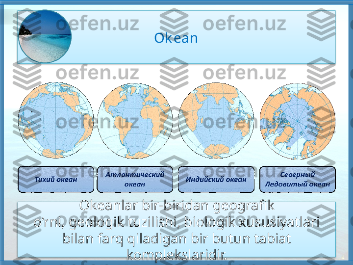 Ok ean
Okeanlar bir-biridan geografik
o‘rni, geologik tuzilishi, biologik xususiyatlari 
bilan farq qiladigan bir butun tabiat 
komplekslaridir.     
